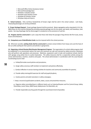 50
• Microsoft Office Online Assistance Center
• Microsoft Knowledge Base
• Windows 7 Solution Center
• Windows Vista Solution Center
• Windows XP Solution Center
• Windows Help and How-to
8. School Canteens. Only nutritious foods/drinks of known origin shall be sold in the school canteen. Junk foods,
intoxicating beverages are strictly prohibited.
9. Proper Garbage Disposal. Proper garbage disposal shall be practiced. Waste segregation policy stipulated in R.A. No.
9003 (Clean Air Act) shall be followed by providing separate garbage cans for dry waste, wet waste, and hazardous, toxic
wastes. Burning of garbage shall be discouraged in compliance to the provisions of said Act.
10. Pergolas shall be constructed in such a way that these shall allow the passage of big vehicles like fire trucks, dump
trucks and ambulance.
11. Compulsory use of Identification Cards must be imposed within the school premises.
	
12. Whenever possible, waiting sheds shall be constructed to protect school children from heavy rains and the heat of
the sun while waiting for their parents and vehicles in going home.
13. Organizing a School Disaster/Risk Disaster Management Program. The organization of a school safety program shall
be established in an environment where the tools and machines are safe and manned by safety-conscious individuals
who will perform safe operations and processes. Machines, equipment used in trade and vocational schools shall be
with signage using yellow lines to caution bystanders. The safety measures shall be a cooperative activity among the
school administrators, teachers, students and pupils. The school administrator in coordination with the Local Disaster
Coordinating Council shall:
a. Initiate/formulate sound policies and procedures;
b. Assign safety conscious staff members to implement said policies effectively;
c. Conduct effective-in-service training activities for teachers and community assemblies for parents;
d. Provide safety training/drill exercises for staff and pupils/students;
e. Involve parents and adult volunteers in safety campaigns;
f. Keep a record of pupil/student accidents, dates, causes and preventive measures;
g. Organize safety committee/team in different levels such as Calamity/Disaster and Fire Control Group, Safety
Committee, Junior Police, MKB Tanod, Kiddie/Junior Fire Marshalls, etc.
h. Provide responsible security guards through the Local Government (if possible).
 