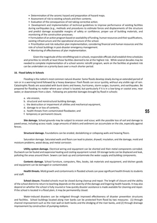 55
• Determination of the seismic hazard and preparation of hazard maps.
• Assessment of risk to existing schools and their contents.
• Evaluation of the consequences of not taking corrective action.
• Development and implementation of technical guidelines to improve performance of existing facilities
during earthquakes (e.g., methods and procedures to estimate forces and displacements of the structure
and predict damage acceptable margins of safety or confidence, proper use of building materials, and
monitoring of the construction processes.
• Formulationofanactionprogrambasedonavailabilityoffunding,humanresourcesandtheirqualifications,
existing infrastructure and the operational structure of the school.
• Prioritization and risk reduction plan implementation, considering financial and human resources and the
role of school buildings in post-disaster emergency management.
• Monitoring of effectiveness of plan implementation.
	 Given the magnitude of the retrofitting task in schools, responsible officials shall establish time schedules
and priorities to retrofit at least those facilities deemed to be at the highest risk. While several decades may be
needed to complete implementation of a school seismic retrofit program, work on the facilities at greatest risk
can be undertaken on a priority basis over a much shorter period.
16. Flood Safety in Schools
	 Flooding is the nation’s most common natural disaster. Some floods develop slowly during an extended period of
rain or in a warming trend followed by a heavy downpour. Flash floods can occur quickly, without any visible sign of rain.
Catastrophic floods are associated with burst dams and levees, hurricanes, storm surges, tsunamis, and earthquakes. Be
prepared for flooding no matter where your school is located, but particularly if it is in a low-lying or coastal area, near
water, or downstream from a dam. Following are potential damages brought by flood in schools:
a. site erosion,
b. structural and nonstructural building damage,
c. the destruction or impairment of utilities and mechanical equipment,
d. damage to or loss of contents,
e. health threats from contaminated floodwater, and
f. temporary or permanent closure.
	 Site damage. School grounds may be subject to erosion and scour, with the possible loss of soil and damage to
paved areas, including access roads. Large amounts of debris and sediment can accumulate on the site, especially against
fences.
	 Structural damage. Foundations can be eroded, destabilizing or collapsing walls and heaving floors.
	 Saturation damage. Saturated walls and floors can lead to plaster, drywall, insulation, and tile damage, mold and
moisture problems, wood decay, and metal corrosion.
	 Utility system damage. Electrical wiring and equipment can be shorted and their metal components corroded.
Ductwork can be fouled and expensive heating and cooling equipment ruined. Oil storage tanks can be displaced and leak,
polluting the areas around them. Sewers can back up and contaminate the water supply and building components.
	 Contents damage. School furniture, computers, files, books, lab materials and equipment, and kitchen goods
and equipment can be damaged or contaminated.
	 Health threats. Mold growth and contaminants in flooded schools can pose significant health threats to students
and staff.
	 School closure. Flooded schools must be closed during cleanup and repair. The length of closure and the ability
of the school district to return to teaching depends on the severity of the damage and lingering health hazards. It may also
depend on whether the school is fully insured or how quickly disaster assistance is made available for cleaning and repair.
If the school is located in a flood plain, it may be permanently closed.
	 Water-induced disasters can be mitigated through improved effectiveness of disaster prevention structures
and facilities. School buildings located along river banks can be protected from flood by two measures: (1) through
channel improvement such as the river wall on both banks and the dredging of the river banks, and (2) through drainage
improvement by construction of pumping stations.
 
