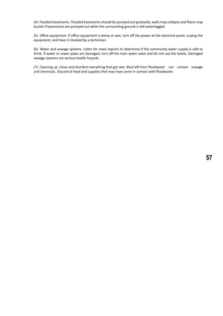 57
(4) Flooded basements. Flooded basements should be pumped out gradually; walls may collapse and floors may
buckle if basements are pumped out while the surrounding ground is still waterlogged.
(5) Office equipment. If office equipment is damp or wet, turn off the power at the electrical panel, unplug the
equipment, and have it checked by a technician.
(6) Water and sewage systems. Listen for news reports to determine if the community water supply is safe to
drink. If water or sewer pipes are damaged, turn off the main water valve and do not use the toilets. Damaged
sewage systems are serious health hazards.
(7) Cleaning up. Clean and disinfect everything that got wet. Mud left from floodwater 	 can contain sewage
and chemicals. Discard all food and supplies that may have come in contact with floodwater.
 