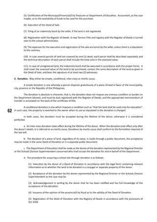 62
(5) Certification of the Municipal/Provincial/City Treasurer or Department of Education, Accountant, as the case
maybe, as to the availability of funds to be used for the purchase.
(6) Execution of the Deed of Sale.
(7) Filing of an indemnity bond by the seller, if the land is not registered.
(8) Registration with the Register of Deeds. A new Torrens Title and registry with the Register of Deeds is turned
over to the school administrator.
(9) The expenses for the execution and registration of the sale are borne by the seller, unless there is a stipulation
to the contrary.
(10) In case several parcels of land are covered by one (1) deed, each parcel shall be described separately and
the technical description of each parcel shall include the total area in the assessed value.
(11) In case of unregistered land, the indemnity bond shall be executed in accordance with the proper forms. It
shall cover the assessed value of the land to be purchased, contain the same description of the land as given in
the Deed of Sale, and bear the signature of at least two (2) witnesses.
2. Donation. May either be simple, conditional, inter vivos or mortis causa.
	 A simple donation is one whereby a person disposes gratuitously of a piece of land in favor of the municipality,
city, province or the Republic of the Philippines.
	 The donation is absolute in character, that is, the donation does not impose any onerous condition or burden on
the Department (donee), and must be duly registered with the Register of Deeds, and the appropriate memorandum of
transfer is annotated on the back of the certificate of title.
		
	 A conditional donation is one which imposes a condition such as “that the land shall be used only for education”.
In such case, the property is reverted to the owner when its use as stipulated in the donation is changed.
		
	 In both cases, the donation must be accepted during the lifetime of the donor, otherwise it is considered
perfected.
	 a. An inter vivos donation takes effect during the lifetime of the donor. When the donation took effect only after
the donor’s death, it is referred to as mortis causa. Donations by mortis causa shall conform to the formalities required of
the last will.
	 b. The donation of a piece of land, regardless of its value, is made through a public document, the acceptance
may be made in the same Deed of Donation or in a separate public document.
	 c. The Department of Education shall be made as the donee of the donation represented by the Regional Director
or the Schools Division Superintendent concerned who shall accept the donation for and in behalf of the Department.
	 d. The procedure for acquiring a school site through donation is as follows:
(1) Execution by the donor of a Deed of Donation in accordance with the legal form containing relevant
information as to whether the land to be donated is a conjugal or separate property of the donor.
(2) Acceptance of the donation by the donee represented by the Regional Director or the Schools Division
Superintendent as the case may be.
(3) Acknowledgement in writing by the donor that he has been notified and has full knowledge of the
acceptance of the donation.
(4) Issuance of the opinion of the provincial/city fiscal as to the validity of the Deed of Donation.
(5) Registration of the Deed of Donation with the Registry of Deeds in accordance with the provisions of
Act 3344.
	
 