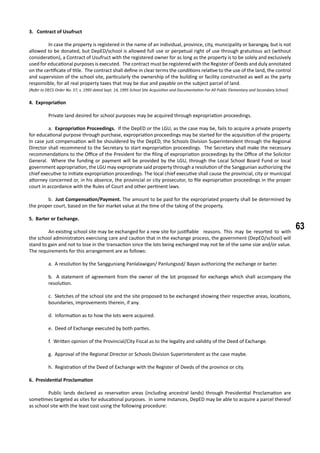 63
3. Contract of Usufruct
	 In case the property is registered in the name of an individual, province, city, municipality or barangay, but is not
allowed to be donated, but DepED/school is allowed full use or perpetual right of use through gratuitous act (without
consideration), a Contract of Usufruct with the registered owner for as long as the property is to be solely and exclusively
used for educational purposes is executed. The contract must be registered with the Register of Deeds and duly annotated
on the certificate of title. The contract shall define in clear terms the conditions relative to the use of the land, the control
and supervision of the school site, particularly the ownership of the building or facility constructed as well as the party
responsible, for all real property taxes that may be due and payable on the subject parcel of land.
(Refer to DECS Order No. 57, s. 1995 dated Sept. 14, 1995 School Site Acquisition and Documentation For All Public Elementary and Secondary School)
4. Expropriation
	 Private land desired for school purposes may be acquired through expropriation proceedings.
	 a. Expropriation Proceedings. If the DepED or the LGU, as the case may be, fails to acquire a private property
for educational purpose through purchase, expropriation proceedings may be started for the acquisition of the property.
In case just compensation will be shouldered by the DepED, the Schools Division Superintendent through the Regional
Director shall recommend to the Secretary to start expropriation proceedings. The Secretary shall make the necessary
recommendations to the Office of the President for the filing of expropriation proceedings by the Office of the Solicitor
General. Where the funding or payment will be provided by the LGU, through the Local School Board Fund or local
government appropriation, the LGU may expropriate said property through a resolution of the Sanggunian authorizing the
chief executive to initiate expropriation proceedings. The local chief executive shall cause the provincial, city or municipal
attorney concerned or, in his absence, the provincial or city prosecutor, to file expropriation proceedings in the proper
court in accordance with the Rules of Court and other pertinent laws.
	 b. Just Compensation/Payment. The amount to be paid for the expropriated property shall be determined by
the proper court, based on the fair market value at the time of the taking of the property.
5. Barter or Exchange.
	 An existing school site may be exchanged for a new site for justifiable 	 reasons. This may be resorted to with
the school administrators exercising care and caution that in the exchange process, the government (DepED/school) will
stand to gain and not to lose in the 	transaction since the lots being exchanged may not be of the same size and/or value.
The requirements for this arrangement are as follows:
a. A resolution by the Sangguniang Panlalawigan/ Panlungsod/ Bayan authorizing the exchange or barter.
b. A statement of agreement from the owner of the lot proposed for exchange which shall accompany the
resolution.
c. Sketches of the school site and the site proposed to be exchanged showing their respective areas, locations,
boundaries, improvements therein, if any.
d. Information as to how the lots were acquired.
e. Deed of Exchange executed by both parties.
f. Written opinion of the Provincial/City Fiscal as to the legality and validity of the Deed of Exchange.
g. Approval of the Regional Director or Schools Division Superintendent as the case maybe.
h. Registration of the Deed of Exchange with the Register of Deeds of the province or city.
6. Presidential Proclamation
	 Public lands declared as reservation areas (including ancestral lands) through Presidential Proclamation are
sometimes targeted as sites for educational purposes. In some instances, DepED may be able to acquire a parcel thereof
as school site with the least cost using the following procedure:
 