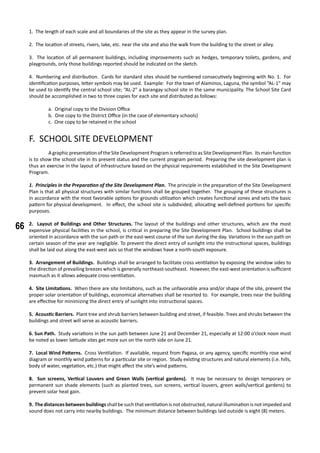 66
1. The length of each scale and all boundaries of the site as they appear in the survey plan.
2. The location of streets, rivers, lake, etc. near the site and also the walk from the building to the street or alley.
3. The location of all permanent buildings, including improvements such as hedges, temporary toilets, gardens, and
playgrounds, only those buildings reported should be indicated on the sketch.
4. Numbering and distribution. Cards for standard sites should be numbered consecutively beginning with No. 1. For
identification purposes, letter symbols may be used. Example: For the town of Alaminos, Laguna, the symbol “AL-1” may
be used to identify the central school site; “AL-2” a barangay school site in the same municipality. The School Site Card
should be accomplished in two to three copies for each site and distributed as follows:
a. Original copy to the Division Office
b. One copy to the District Office (in the case of elementary schools)
c. One copy to be retained in the school
F. SCHOOL SITE DEVELOPMENT
	 A graphic presentation of the Site Development Program is referred to as Site Development Plan. Its main function
is to show the school site in its present status and the current program period. Preparing the site development plan is
thus an exercise in the layout of infrastructure based on the physical requirements established in the Site Development
Program.
1. Principles in the Preparation of the Site Development Plan. The principle in the preparation of the Site Development
Plan is that all physical structures with similar functions shall be grouped together. The grouping of these structures is
in accordance with the most favorable options for grounds utilization which creates functional zones and sets the basic
pattern for physical development.	 In effect, the school site is subdivided, allocating well-defined portions for specific
purposes.
2. Layout of Buildings and Other Structures. The layout of the buildings and other structures, which are the most
expensive physical facilities in the school, is critical in preparing the Site Development Plan. School buildings shall be
oriented in accordance with the sun path or the east-west course of the sun during the day. Variations in the sun path on
certain season of the year are negligible. To prevent the direct entry of sunlight into the instructional spaces, buildings
shall be laid out along the east-west axis so that the windows have a north-south exposure.
3. Arrangement of Buildings. Buildings shall be arranged to facilitate cross ventilation by exposing the window sides to
the direction of prevailing breezes which is generally northeast-southeast. However, the east-west orientation is sufficient
inasmuch as it allows adequate cross-ventilation.
4. Site Limitations. When there are site limitations, such as the unfavorable area and/or shape of the site, prevent the
proper solar orientation of buildings, economical alternatives shall be resorted to. For example, trees near the building
are effective for minimizing the direct entry of sunlight into instructional spaces.
5. Acoustic Barriers. Plant tree and shrub barriers between building and street, if feasible. Trees and shrubs between the
buildings and street will serve as acoustic barriers.
6. Sun Path. Study variations in the sun path between June 21 and December 21, especially at 12:00 o’clock noon must
be noted as lower latitude sites get more sun on the north side on June 21.
	
7. Local Wind Patterns. Cross Ventilation. If available, request from Pagasa, or any agency, specific monthly rose wind
diagram or monthly wind patterns for a particular site or region. Study existing structures and natural elements (i.e. hills,
body of water, vegetation, etc.) that might affect the site’s wind patterns.
8. Sun screens, Vertical Louvers and Green Walls (vertical gardens). It may be necessary to design temporary or
permanent sun shade elements (such as planted trees, sun screens, vertical louvers, green walls/vertical gardens) to
prevent solar heat gain.
9. The distances between buildingsshall be such that ventilation is not obstructed, natural illumination is not impeded and
sound does not carry into nearby buildings. The minimum distance between buildings laid outside is eight (8) meters.
 