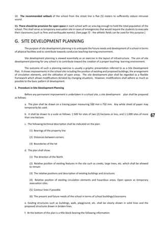 67
10. The recommended setback of the school from the street line is five (5) meters to sufficiently reduce intrusive
sound.
11. There should be provision for open space in each school with an area big enough to hold the total population of the
school. This shall serve as temporary evacuation site in cases of emergencies that would require the students to evacuate
their classrooms (such as fires and earthquake events). (See page 72 - the athletic fields can be used for this purpose.)
G. SITE DEVELOPMENT PLANNING
	 The purpose of site development planning is to anticipate the future needs and development of a school in terms
of physical facilities and to contribute towards conducive teaching-learning environment.
	 Site development planning is viewed essentially as an exercise in the layout of infrastructure. The aim of site
development planning for any school is to contribute toward the creation of a proper teaching- learning environment.
	 The outcome of such a planning exercise is usually a graphic presentation referred to as a Site Development
Plan. It shows improvements in the school site including the position of existing and proposed buildings, the arrangement
of circulation elements, and the utilization of open areas. The site development plan shall be regarded as a flexible
framework which allows modifications dictated by changing situations. However, modifications shall adhere as much as
possible to the basic pattern of development.
1. Procedure in Site Development Planning
	
	 Before any permanent improvement is undertaken in a school site, a site development 	 plan shall be prepared
as follows:
a. The plan shall be drawn on a tracing paper measuring 500 mm x 750 mm. Any white sheet of paper may
temporarily be used.
b. It shall be drawn to a scale as follows: 1:500 for sites of two (2) hectares or less, and 1:1,000 sites of more
than one hectare.
c. The following technical description shall be indicated on the plan:
(1) Bearings of the property line
(2) Distances between corners
(3) Boundaries of the lot
d. The plan shall show:
(1) The direction of the North
(2) Relative position of existing features in the site such as creeks, large trees, etc. which shall be allowed
to remain
(3) The relative positions and description of existing buildings and structures
(4) Relative position of existing circulation elements and hazardous areas. Open spaces as temporary
evacuation sites.
(5) Contour lines if possible
(6) The present and future needs of the school in terms of school buildings/classrooms
e. Existing structures such as buildings, walk, playground, etc. shall be clearly shown in solid lines and the
proposed structures drawn in broken lines.
f. At the bottom of the plan is a title block bearing the following information:
 