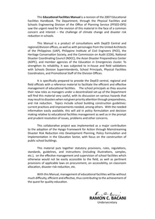 This Educational Facilities Manual is a revision of the 2007 Educational
Facilities Handbook. The Department, through the Physical Facilities and
Schools Engineering Division of the Office of Planning Service (PFSED-OPS)
saw the urgent need for the revision of this material in the face of a common
concern and interest – the challenge of climate change and disaster risk
reduction in schools.
	 This Manual is a product of consultations with DepED Central and
regional/division offices, as well as with personages from the United Architects
of the Philippines (UAP), Philippine Institute of Civil Engineers (PICE), the
Heritage Conservation Society, and the Commission on Audit (COA), National
Disaster Coordinating Council (NDCC), the Asian Disaster Preparedness Center
(ADPC), and member agencies of the Education in Emergencies cluster. To
strengthen its reliability, it was subjected to in-house and field validations
with Schools Division Superintendents, School Principals, Physical Facilities
Coordinators, and Promotional Staff of the Division Offices.
	 It is specifically prepared to provide the DepED central, regional and
field officials with a reference material to facilitate the efficient and effective
management of educational facilities. The school principals as they assume
their new roles as managers under a decentralized set-up of the Department
will find this material very useful, with its discussion on various hazards that
may result to disasters when not given priority attention through preparedness,
and risk reduction. Topics include school building construction guidelines:
current practices and improvements needed, among others. With the needed
information easily available, this will aid in policy formulation and decision
making relative to educational facilities management as well as in the prompt
and prudent resolution of issues, problems and other concerns.
	 This collaborative project was implemented as a major contribution
to the adoption of the Hyogo Framework for Action through Mainstreaming
Disaster Risk Reduction into Development Planning, Policy Formulation and
Implementation in the Education Sector, with focus on the construction of
public school buildings.
	 This material puts together statutory provisions, rules, regulations,
standards, guidelines, and instructions (including illustrations, samples,
etc.), on the effective management and supervision of school facilities which
otherwise would not be easily accessible to the field, as well as pertinent
provisions of applicable laws on procurement, on accessibility, on classroom
allocation, disaster risk reduction, etc.
	 With this Manual, management of educational facilities will be without
much difficulty, efficient and effective, thus contributing to the achievement of
the quest for quality education.
RAMON C. BACANI
						 Undersecretary
 