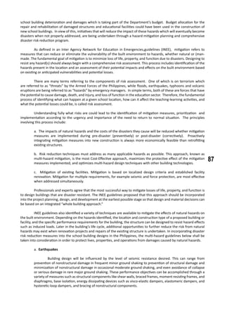 87
school building deterioration and damages which is taking part of the Department’s budget. Budget allocation for the
repair and rehabilitation of damaged structures and educational facilities could have been used in the construction of
new school buildings. In view of this, initiatives that will reduce the impact of these hazards which will eventually become
disasters when not properly addressed, are being undertaken through a hazard mitigation planning and comprehensive
disaster risk reduction program.
	 As defined in an Inter Agency Network for Education in Emergencies,guidelines (INEE), mitigation refers to
measures that can reduce or eliminate the vulnerability of the built environment to hazards, whether natural or (man-
made. The fundamental goal of mitigation is to minimize loss of life, property, and function due to disasters. Designing to
resist any hazard(s) should always begin with a comprehensive risk assessment. This process includes identification of the
hazards present in the location and an assessment of their potential impacts and effects on the built environment based
on existing or anticipated vulnerabilities and potential losses.
	 There are many terms referring to the components of risk assessment. One of which is on terrorism which
are referred to as “threats” by the Armed Forces of the Philippines, while floods, earthquakes, typhoons and volcanic
eruptions are being referred to as “hazards” by emergency managers. In simple terms, both of these are forces that have
the potential to cause damage, death, and injury, and loss of function in the education sector. Therefore, the fundamental
process of identifying what can happen at a given school location, how can it affect the teaching-learning activities, and
what the potential losses could be, is called risk assessment.
	 Understanding fully what risks are could lead to the identification of mitigation measures, prioritization and
implementation according to the urgency and importance of the need to return to normal situation. The principles
involving this process include:
a. The impacts of natural hazards and the costs of the disasters they cause will be reduced whether mitigation
measures are implemented during pre-disaster (preventively) or post-disaster (correctively). Proactively
integrating mitigation measures into new construction is always more economically feasible than retrofitting
existing structures.
b. Risk reduction techniques must address as many applicable hazards as possible. This approach, known as
multi-hazard mitigation, is the most Cost-Effective approach, maximizes the protective effect of the mitigation
measures implemented, and optimizes multi-hazard design techniques with other building technologies.
c. Mitigation of existing facilities. Mitigation is based on localized design criteria and established facility
renovation. Mitigation for multiple requirements, for example seismic and force protection, are most effective
when addressed simultaneously.
	 Professionals and experts agree that the most successful way to mitigate losses of life, property, and function is
to design buildings that are disaster resistant. The INEE guidelines proposed that this approach should be incorporated
into the project planning, design, and development at the earliest possible stage so that design and material decisions can
be based on an integrated “whole building approach.”
	 INEE guidelines also identified a variety of techniques are available to mitigate the effects of natural hazards on
the built environment. Depending on the hazards identified, the location and construction type of a proposed building or
facility, and the specific performance requirements for the building, the structure can be designed to resist hazard effects
such as induced loads. Later in the building’s life cycle, additional opportunities to further reduce the risk from natural
hazards may exist when renovation projects and repairs of the existing structure is undertaken. In incorporating disaster
risk reduction measures into the school building designs in the Philippines, the multi-hazard guidelines below shall be
taken into consideration in order to protect lives, properties, and operations from damages caused by natural hazards.
a. Earthquakes
	 Building design will be influenced by the level of seismic resistance desired. This can range from
prevention of nonstructural damage in frequent minor ground shaking to prevention of structural damage and
minimization of nonstructural damage in occasional moderate ground shaking, and even avoidance of collapse
or serious damage in rare major ground shaking. These performance objectives can be accomplished through a
variety of measures such as structural components like shear walls, braced frames, moment resisting frames, and
diaphragms, base isolation, energy dissipating devices such as visco-elastic dampers, elastomeric dampers, and
hysteretic-loop dampers, and bracing of nonstructural components.
 