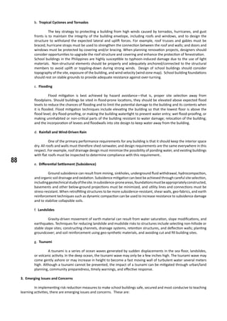 88
b. Tropical Cyclones and Tornados
	 The key strategy to protecting a building from high winds caused by tornados, hurricanes, and gust
fronts is to maintain the integrity of the building envelope, including roofs and windows, and to design the
structure to withstand the expected lateral and uplift forces. For example, roof trusses and gables must be
braced; hurricane straps must be used to strengthen the connection between the roof and walls; and doors and
windows must be protected by covering and/or bracing. When planning renovation projects, designers should
consider opportunities to upgrade the roof structure and covering and enhance the protection of fenestration.
School buildings in the Philippines are highly susceptible to typhoon-induced damage due to the use of light
materials. Non-structural elements should be properly and adequately anchored/connected to the structural
members to avoid uplift or toppling-down during strong winds. Design of school buildings should consider
topography of the site, exposure of the building, and wind velocity (wind zone map). School building foundations
should rest on stable grounds to provide adequate resistance against over-turning.
c. Flooding
	 Flood mitigation is best achieved by hazard avoidance—that is, proper site selection away from
floodplains. Should buildings be sited in flood-prone locations, they should be elevated above expected flood
levels to reduce the chances of flooding and to limit the potential damage to the building and its contents when
it is flooded. Flood mitigation techniques include elevating the building so that the lowest floor is above the
flood level; dry flood-proofing, or making the building watertight to prevent water entry; wet flood-proofing, or
making uninhabited or non-critical parts of the building resistant to water damage; relocation of the building;
and the incorporation of levees and floodwalls into site design to keep water away from the building.
d. Rainfall and Wind-Driven Rain
	 One of the primary performance requirements for any building is that it should keep the interior space
dry. All roofs and walls must therefore shed rainwater, and design requirements are the same everywhere in this
respect. For example, roof drainage design must minimize the possibility of ponding water, and existing buildings
with flat roofs must be inspected to determine compliance with this requirement..
e. Differential Settlement (Subsidence)
	 Ground subsidence can result from mining, sinkholes, underground fluid withdrawal, hydrocompaction,
and organic soil drainage and oxidation. Subsidence mitigation can best be achieved through careful site selection,
includinggeotechnicalstudyofthesite.Insubsidence-proneareas,foundationsmustbeappropriatelyconstructed,
basements and other below-ground projections must be minimized, and utility lines and connections must be
stress-resistant. When retrofitting structures to be more subsidence-resistant, shear walls, geo-fabrics, and earth
reinforcement techniques such as dynamic compaction can be used to increase resistance to subsidence damage
and to stabilize collapsible soils.
f. Landslides
	 Gravity-driven movement of earth material can result from water saturation, slope modifications, and
earthquakes. Techniques for reducing landslide and mudslide risks to structures include selecting non-hillside or
stable slope sites; constructing channels, drainage systems, retention structures, and deflection walls; planting
groundcover; and soil reinforcement using geo-synthetic materials, and avoiding cut and fill building sites.
g. Tsunami
	 A tsunami is a series of ocean waves generated by sudden displacements in the sea floor, landslides,
or volcanic activity. In the deep ocean, the tsunami wave may only be a few inches high. The tsunami wave may
come gently ashore or may increase in height to become a fast moving wall of turbulent water several meters
high. Although a tsunami cannot be prevented, the impact of a tsunami can be mitigated through urban/land
planning, community preparedness, timely warnings, and effective response.
3. Emerging Issues and Concerns
	 In implementing risk reduction measures to make school buildings safe, secured and most conducive to teaching
learning activities, there are emerging issues and concerns. These are:
 
