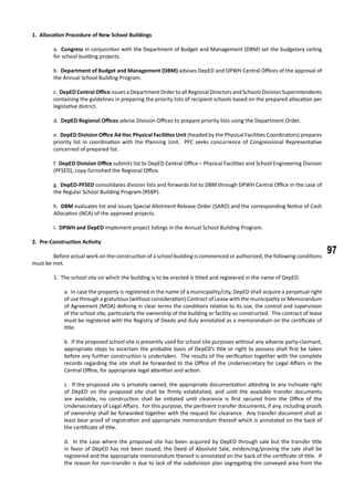 97
1. Allocation Procedure of New School Buildings
a. Congress in conjunction with the Department of Budget and Management (DBM) set the budgetary ceiling
for school building projects.
b. Department of Budget and Management (DBM) advises DepED and DPWH Central Offices of the approval of
the Annual School Building Program.
c. DepED Central Office issues a Department Order to all Regional Directors and Schools Division Superintendents
containing the guidelines in preparing the priority lists of recipient schools based on the prepared allocation per
legislative district.
d. DepED Regional Offices advise Division Offices to prepare priority lists using the Department Order.
e. DepED Division Office Ad Hoc Physical Facilities Unit (headed by the Physical Facilities Coordinators) prepares
priority list in coordination with the Planning Unit. PFC seeks concurrence of Congressional Representative
concerned of prepared list.
f. DepED Division Office submits list to DepED Central Office – Physical Facilities and School Engineering Division
(PFSED), copy furnished the Regional Office.
g. DepED-PFSED consolidates division lists and forwards list to DBM through DPWH Central Office in the case of
the Regular School Building Program (RSBP).
h. DBM evaluates list and issues Special Allotment Release Order (SARO) and the corresponding Notice of Cash
Allocation (NCA) of the approved projects.
i. DPWH and DepED implement project listings in the Annual School Building Program.
2. Pre-Construction Activity
	 Before actual work on the construction of a school building is commenced or authorized, the following conditions
must be met.
	
	 1. The school site on which the building is to be erected is titled and registered in the name of DepED.
a. In case the property is registered in the name of a municipality/city, DepED shall acquire a perpetual right
of use through a gratuitous (without consideration) Contract of Lease with the municipality or Memorandum
of Agreement (MOA) defining in clear terms the conditions relative to its use, the control and supervision
of the school site, particularly the ownership of the building or facility so constructed. The contract of lease
must be registered with the Registry of Deeds and duly annotated as a memorandum on the certificate of
title.
b. If the proposed school site is presently used for school site purposes without any adverse party-claimant,
appropriate steps to ascertain the probable basis of DepED’s title or right to possess shall first be taken
before any further construction is undertaken. The results of the verification together with the complete
records regarding the site shall be forwarded to the Office of the Undersecretary for Legal Affairs in the
Central Office, for appropriate legal attention and action.
c. If the proposed site is privately owned, the appropriate documentation attesting to any inchoate right
of DepED on the proposed site shall be firmly established, and until the available transfer documents
are available, no construction shall be initiated until clearance is first secured from the Office of the
Undersecretary of Legal Affairs. For this purpose, the pertinent transfer documents, if any, including proofs
of ownership shall be forwarded together with the request for clearance. Any transfer document shall at
least bear proof of registration and appropriate memorandum thereof which is annotated on the back of
the certificate of title.
d. In the case where the proposed site has been acquired by DepED through sale but the transfer title
in favor of DepED has not been issued, the Deed of Absolute Sale, evidencing/proving the sale shall be
registered and the appropriate memorandum thereof is annotated on the back of the certificate of title. If
the reason for non-transfer is due to lack of the subdivision plan segregating the conveyed area from the
 