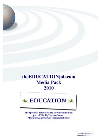 theEDUCATIONjob.com
     Media Pack
       2010



The Specialist Jobsite for the Education industry,
        part of The TipTopJob Group -
  “The unique network of specialist jobsites”
 