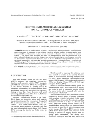 International Journal of Automotive Technology, Vol. ?, No. ?, pp. ?−?(year)                             Copyright © 2000 KSAE

                                                                                                           Serial#Given by KSAE




                         ELECTRO-HYDRAULIC BRAKING SYSTEM
                             FOR AUTONOMOUS VEHICLES

         V. MILANÉS1)*, C. GONZÁLEZ1), J.E. NARANJO2), E. ONIEVA1) and T. DE PEDRO1)
         1)
              Instituto de Automática Industrial (IAI-CSIC), Crta. Campo Real km. 0.200, Madrid 28500, Spain
                 2)
                    Escuela Universitaria de Informática (UPM), Crta. Valencia km. 7, Madrid 28500, Spain

                               (Received date 25 January 2008 ; revised date 8 April 2009)

     ABSTRACT−Reducing the number of traffic accidents is a declared target of most governments. Since dependence
     on driver reaction is the main cause of road accidents, it would be advisable to replace the human factor in some
     driving-related tasks with automated solutions. In order to automate a vehicle it is necessary to control the actuators
     of a car, i.e., the steering wheel, accelerator, and brake. This paper presents the design and implementation of an
     electro-hydraulic braking system consisting of a pump and various valves allowing the control computer to stop the
     car. It is assembled in coexistence with the original circuit for the sake of robustness and to permit the two systems to
     halt the car independently. This system was developed for installation in a commercial Citroën C3 Pluriel of the
     AUTOPIA program. Various tests were carried out of its correct operation, and an experiment showing the
     integration of the system into the longitudinal control of the car is described.

     KEY WORDS: Electro-hydraulic brake, road vehicle control, autonomous systems, safety road, transport systems.



                                                                      Throttle control is necessary for guidance, while
1. INTRODUCTION                                                    brake control is essential in the security functions
                                                                   needed to avoid collisions, including emergency stops
                                                                   (Yi, 2002), “Stop&Go”(Naranjo, 2006), adaptive cruise
   Most road accident victims are not the motor                    control (ACC) (Naranjo, 2006), pedestrian detection (Li,
vehicle's occupants, but pedestrians, motorcyclists,               2006), lane keeping (Wang, 2005), and blind angle
bicyclists, and non-motor vehicle (NMV) occupants                  perception (Collado, 2004).
(World Health Organization, 2004). The main problem                   In order to develop an automatic braking system, one
is the driver's difficulty in reacting quickly to                  has two options: modify the original circuit or design a
unexpected circumstances. To solve this problem, semi-             new system to work in coexistence with the original.
autonomous systems such as antilock or emergency                   The second option allows increased safety since the
braking systems have been developed and tested                     braking system is duplicated.
(Cummings, 2007; Petersen, 2006). Even so, the human                  The system behaviour of brake automation has been
factor continues to play a key role.                               modelled by several authors. Celentano (Celentano,
   Intelligent Transportation Systems (ITS) (Wang,                 2003) proposes a simple but realistic brake system
2005) focus on improving safety and reducing                       model based on a division into four subsystems, taking
transportation times and fuel consumption. One part of             the model's parameters to be those of a Fiat car. Song
ITS is autonomous vehicle guidance. This uses two                  (Song, 2006) adds braking pressure feedback to an
controls. One is lateral control (Naranjo, 2005; Ryu,              antilock braking system (ABS), with simulation results
2007) which is associated with the steering wheel, and             proving that the algorithm is able to recognize road
the other is longitudinal control (Liang, 2003; Gerdes             surface changes. Song (Song, 2004) proposes a new
1997) involving the throttle and brake pedals as                   hybrid electric brake system, with simulation results
actuators.                                                         showing a reduction in stopping distance with less
                                                                   electric power consumption. Liang (Liang, 2003)
* Corresponding author. e-mail: vmilanes@iai.csic.es               significantly reduces the speed and space braking error
 
