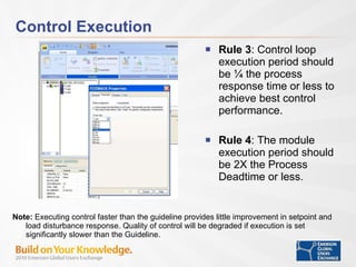 Control Execution Rule 3 : Control loop execution period should be ¼ the process response time or less to achieve best control performance. Rule 4 : The module execution period should be 2X the Process Deadtime or less. Note:  Executing control faster than the guideline provides little improvement in setpoint and load disturbance response. Quality of control will be degraded if execution is set significantly slower than the Guideline.  