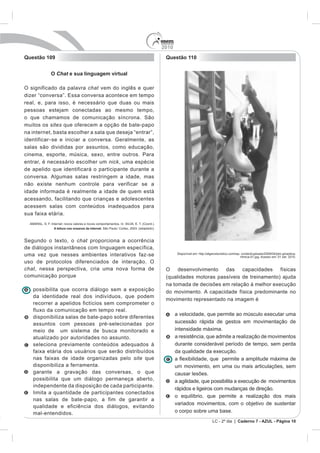 2010
Questão 109                                                Questão 110


           O Chat e sua linguagem virtual

O significado da palavra chat vem do inglês e quer
dizer “conversa”. Essa conversa acontece em tempo
real, e, para isso, é necessário que duas ou mais
pessoas estejam conectadas ao mesmo tempo,
o que chamamos de comunicação síncrona. São
muitos os sites que oferecem a opção de bate-papo
na internet, basta escolher a sala que deseja “entrar”,
identificar - se e iniciar a conversa. Geralmente, as
salas são divididas por assuntos, como educação,
cinema, esporte, música, sexo, entre outros. Para
entrar, é necessário escolher um nick, uma espécie
de apelido que identificará o participante durante a
conversa. Algumas salas restringem a idade, mas
não existe nenhum controle para verificar se a
idade informada é realmente a idade de quem está
acessando, facilitando que crianças e adolescentes
acessem salas com conteúdos inadequados para
sua faixa etária.

            A leitura nos oceanos da internet



Segundo o texto, o chat proporciona a ocorrência
de diálogos instantâneos com linguagem específica,
uma vez que nesses ambientes interativos faz-se                   Disponível em: http://algarveturistico.com/wp- content/uploads/2009/04/ptm-ginastica-
                                                                                                                ritmica-01.jpg. Acesso em: 01 set. 2010.
uso de protocolos diferenciados de interação. O
chat, nessa perspectiva, cria uma nova forma de            O desenvolvimento das capacidades físicas
comunicação porque                                         (qualidades motoras passíveis de treinamento) ajuda
                                                           na tomada de decisões em relação à melhor execução
   possibilita que ocorra diálogo sem a exposição          do movimento. A capacidade física predominante no
   da identidade real dos indivíduos, que podem
                                                           movimento representado na imagem é
   recorrer a apelidos fictícios sem comprometer o
   fluxo da comunicação em tempo real.
                                                                 a velocidade, que permite ao músculo executar uma
   disponibiliza salas de bate-papo sobre diferentes
   assuntos com pessoas pré-selecionadas por                     sucessão rápida de gestos em movimentação de
   meio de um sistema de busca monitorado e                      intensidade máxima.
   atualizado por autoridades no assunto.                        a resistência, que admite a realização de movimentos
   seleciona previamente conteúdos adequados à                   durante considerável período de tempo, sem perda
   faixa etária dos usuários que serão distribuídos              da qualidade da execução.
   nas faixas de idade organizadas pelo site que
   disponibiliza a ferramenta.                                   um movimento, em uma ou mais articulações, sem
   garante a gravação das conversas, o que                       causar lesões.
   possibilita que um diálogo permaneça aberto,                  a agilidade, que possibilita a execução de movimentos
   independente da disposição de cada participante.
                                                                 rápidos e ligeiros com mudanças de direção.
   limita a quantidade de participantes conectados
                                                                 o equilíbrio, que permite a realização dos mais
   nas salas de bate-papo, a fim de garantir a
                                                                 variados movimentos, com o objetivo de sustentar
   qualidade e eficiência dos diálogos, evitando
   mal-entendidos.                                               o corpo sobre uma base.
                                                                                           LC - 2º dia | Caderno 7 - AZUL - Página 10
 