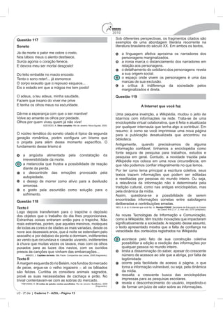 2010
Questão 117                                                                                Sob diferentes perspectivas, os fragmentos citados são
                                                                                           exemplos de uma abordagem literária recorrente na
Soneto                                                                                     literatura brasileira do século XX. Em ambos os textos,
Já da morte o palor me cobre o rosto,                                                            a linguagem afetiva aproxima os narradores dos
Nos lábios meus o alento desfalece,                                                              personagens marginalizados.
Surda agonia o coração fenece,                                                                   a ironia marca o distanciamento dos narradores em
E devora meu ser mortal desgosto!                                                                relação aos personagens.
                                                                                                 o detalhamento do cotidiano dos personagens revela
Do leito embalde no macio encosto                                                                a sua origem social.
Tento o sono reter!... já esmorece                                                               o espaço onde vivem os personagens é uma das
O corpo exausto que o repouso esquece...                                                         marcas de sua exclusão.
                                                                                                 a crítica à indiferença da sociedade pelos
Eis o estado em que a mágoa me tem posto!
                                                                                                 marginalizados é direta.
O adeus, o teu adeus, minha saudade,                                                       Questão 119
Fazem que insano do viver me prive
E tenha os olhos meus na escuridade.                                                                                 A Internet que você faz

Dá-me a esperança com que o ser mantive!                                                   Uma pequena invenção, a Wikipédia, mudou o jeito de
Volve ao amante os olhos por piedade,                                                      lidarmos com informações na rede. Trata-se de uma
Olhos por quem viveu quem já não vive!                                                     enciclopédia virtual colaborativa, que é feita e atualizada
                        AZEVEDO, A. Obra completa. Rio de Janeiro: Nova Aguilar, 2000.
                                                                                           por qualquer internauta que tenha algo a contribuir. Em
                                                                                           resumo: é como se você imprimisse uma nova página
O núcleo temático do soneto citado é típico da segunda                                     para a publicação desatualizada que encontrou na
                                                                                           biblioteca.
                                                                                           Antigamente, quando precisávamos de alguma
fundamento desse lirismo é
                                                                                           fonte segura de pesquisa para trabalhos, estudos e
    a angústia alimentada pela constatação da                                              pesquisa em geral. Contudo, a novidade trazida pela
    irreversibilidade da morte.                                                            Wikipédia nos coloca em uma nova circunstância, em
    a melancolia que frustra a possibilidade de reação
    diante da perda.
                                                                                           Por ter como lema principal a escritura coletiva, seus
    o descontrole das emoções provocado pela
                                                                                           textos trazem informações que podem ser editadas
    autopiedade.                                                                           e reeditadas por pessoas do mundo inteiro. Ou seja,
    o desejo de morrer como alívio para a desilusão                                        a relevância da informação não é determinada pela
    amorosa.                                                                               tradição cultural, como nas antigas enciclopédias, mas
    o gosto pela escuridão como solução para o                                             pela dinâmica da mídia.
    sofrimento.                                                                            Assim, questiona-se a possibilidade de serem
                                                                                           encontradas informações corretas entre sabotagens
Questão 118
                                                                                           deliberadas e contribuições erradas.
Texto I                                                                                    NÉO, A. et al. A Internet que você faz. In: Revista PENSE! Secretaria de Educação do Estado
                                                                                                                                        do Ceará. Ano 2, n°. 3, mar.-abr. 2010 (adaptado).
Logo depois transferiram para o trapiche o depósito
dos objetos que o trabalho do dia lhes proporcionava.                                      As novas Tecnologias de Informação e Comunicação,
Estranhas coisas entraram então para o trapiche. Não                                       como a Wikipédia, têm trazido inovações que impactaram
mais estranhas, porém, que aqueles meninos, moleques
de todas as cores e de idades as mais variadas, desde os
nove aos dezesseis anos, que à noite se estendiam pelo                                     veracidade dos conteúdos registrados na Wikipédia
assoalho e por debaixo da ponte e dormiam, indiferentes
ao vento que circundava o casarão uivando, indiferentes                                          acontece pelo fato de sua construção coletiva
à chuva que muitas vezes os lavava, mas com os olhos                                             possibilitar a edição e reedição das informações por
puxados para as luzes dos navios, com os ouvidos                                                 qualquer pessoa no mundo inteiro.
presos às canções que vinham das embarcações...                                                  limita a disseminação do saber, apesar do crescente
       AMADO, J. Capitães da Areia. São Paulo: Companhia das Letras, 2008 (fragmento).           número de acessos ao site que a abriga, por falta de
Texto II                                                                                         legitimidade
À margem esquerda do rio Belém, nos fundos do mercado                                            ocorre pela facilidade de acesso à página, o que
de peixe, ergue-se o velho ingazeiro – ali os bêbados                                            torna a informação vulnerável, ou seja, pela dinâmica
são felizes. Curitiba os considera animais sagrados,                                             da mídia.
provê as suas necessidades de cachaça e pirão. No                                                ressalta a crescente busca das enciclopédias
trivial contentavam-se com as sobras do mercado.                                                 impressas para as pesquisas escolares.
   TREVISAN, D. 35 noites de paixão: contos escolhidos. Rio de Janeiro: BestBolso, 2009          revela o desconhecimento do usuário, impedindo-o
                                                                           (fragmento).
                                                                                                 de formar um juízo de valor sobre as informações.
LC - 2º dia | Caderno 7 - AZUL - Página 13
 