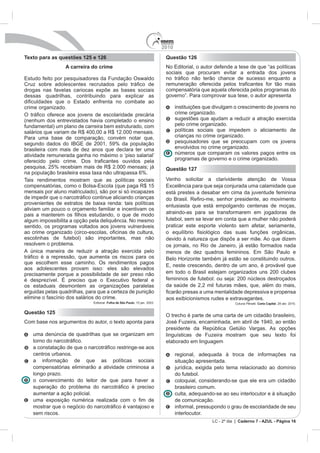 2010
Texto para as questões 125 e 126                                               Questão 126
                 A carreira do crime                                           No Editorial, o autor defende a tese de que “as políticas
                                                                               sociais que procuram evitar a entrada dos jovens
Estudo feito por pesquisadores da Fundação Oswaldo

drogas nas favelas cariocas expõe as bases sociais                             compensatória que aquela oferecida pelos programas do
dessas quadrilhas, contribuindo para explicar as                               governo”. Para comprovar sua tese, o autor apresenta

crime organizado.                                                                    instituições que divulgam o crescimento de jovens no
                                                                                     crime organizado.
(nenhum dos entrevistados havia completado o ensino                                  sugestões que ajudam a reduzir a atração exercida
fundamental) um plano de carreira bem estruturado, com                               pelo crime organizado.
salários que variam de R$ 400,00 a R$ 12.000 mensais.                                políticas sociais que impedem o aliciamento de
Para uma base de comparação, convém notar que,                                       crianças no crime organizado.
segundo dados do IBGE de 2001, 59% da população                                      pesquisadores que se preocupam com os jovens
brasileira com mais de dez anos que declara ter uma                                  envolvidos no crime organizado.
atividade remunerada ganha no máximo o ‘piso salarial’                               números que comparam os valores pagos entre os
                                                                                     programas de governo e o crime organizado.
pesquisa, 25% recebiam mais de R$ 2.000 mensais; já                            Questão 127
na população brasileira essa taxa não ultrapassa 6%.
Tais rendimentos mostram que as políticas sociais                              Venho solicitar a clarividente atenção de Vossa
compensatórias, como o Bolsa-Escola (que paga R$ 15                            Excelência para que seja conjurada uma calamidade que
mensais por aluno matriculado), são por si só incapazes                        está prestes a desabar em cima da juventude feminina

provenientes de estratos de baixa renda: tais políticas                        entusiasta que está empolgando centenas de moças,
aliviam um pouco o orçamento familiar e incentivam os
                                                                               atraindo-as para se transformarem em jogadoras de
algum impossibilita a opção pela deliquência. No mesmo                         futebol, sem se levar em conta que a mulher não poderá
sentido, os programas voltados aos jovens vulneráveis                          praticar este esporte violento sem afetar, seriamente,

escolinhas de futebol) são importantes, mas não
resolvem o problema.                                                           os jornais, no Rio de Janeiro, já estão formados nada
A única maneira de reduzir a atração exercida pelo                             menos de dez quadros femininos. Em São Paulo e
                                                                               Belo Horizonte também já estão se constituindo outros.
que escolhem esse caminho. Os rendimentos pagos
                                                                               E, neste crescendo, dentro de um ano, é provável que
aos adolescentes provam isso: eles são elevados
precisamente porque a possibilidade de ser preso não                           em todo o Brasil estejam organizados uns 200 clubes
é desprezível. É preciso que o Executivo federal e                             femininos de futebol: ou seja: 200 núcleos destroçados
os estaduais desmontem as organizações paralelas                               da saúde de 2,2 mil futuras mães, que, além do mais,
erguidas pelas quadrilhas, para que a certeza de punição                                            mentalidade depressiva e propensa
elimine o fascínio dos salários do crime.                                      aos exibicionismos rudes e extravagantes.
                               Editorial. Folha de São Paulo. 15 jan. 2003.                                     Coluna Pênalti. Carta Capital. 28 abr. 2010.


Questão 125
                                                                               O trecho é parte de uma carta de um cidadão brasileiro,
Com base nos argumentos do autor, o texto aponta para                          José Fuzeira, encaminhada, em abril de 1940, ao então
                                                                               presidente da República Getúlio Vargas. As opções
   uma denúncia de quadrilhas que se organizam em                              linguísticas de          mostram que seu texto foi
                                                                               elaborado em linguagem

   centros urbanos.                                                                  regional, adequada à troca de informações na
   a informação de que as políticas sociais                                          situação apresentada.
   compensatórias eliminarão a atividade criminosa a                                 jurídica, exigida pelo tema relacionado ao domínio
   longo prazo.                                                                      do futebol.
   o convencimento do leitor de que para haver a                                     coloquial, considerando-se que ele era um cidadão
                                                                                     brasileiro comum.
   aumentar a ação policial.                                                         culta, adequando-se ao seu interlocutor e à situação
                                                                                     de comunicação.
                                                                                     informal, pressupondo o grau de escolaridade de seu
   sem riscos.                                                                       interlocutor.
                                                                                                     LC - 2º dia | Caderno 7 - AZUL - Página 16
 