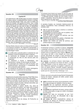 2010
Questão 128                                                                                 A excelente dona Inácia era mestra na arte de judiar de
                                                                                            crianças. Vinha da escravidão, fora senhora de escravos
                                 Capítulo III                                               – e daquelas ferozes, amigas de ouvir cantar o bolo e
                                                                                                                              zera ao regime novo –
Um criado trouxe o café. Rubião pegou na xícara e, enquanto
                                                                                            essa indecência de negro igual.
lhe deitava açúcar, ia disfarçadamente mirando a bandeja,                                    LOBATO, M. Negrinha. In: MORICONE, I. Os cem melhores contos brasileiros do século.
que era de prata lavrada. Prata, ouro, eram os metais que                                                                               Rio de Janeiro: Objetiva, 2000 (fragmento).

amava de coração; não gostava de bronze, mas o amigo
Palha disse-lhe que era matéria de preço, e assim se explica                                A narrativa focaliza um momento histórico-social de
                                                                                            valores contraditórios. Essa contradição infere-se, no
e um Fausto. Tivesse, porém, de escolher, escolheria a                                      contexto, pela

                                                                                                  falta de aproximação entre a menina e a senhora,
O criado esperava teso e sério. Era espanhol; e não foi sem
                                                                                                  preocupada com as amigas.
resistência que Rubião o aceitou das mãos de Cristiano; por                                       receptividade da senhora para com os padres, mas
mais que lhe dissesse que estava acostumado aos seus                                              deselegante para com as beatas.
crioulos de Minas, e não queria línguas estrangeiras em casa,                                     ironia do padre a respeito da senhora, que era
o amigo Palha insistiu, demonstrando-lhe a necessidade de                                         perversa com as crianças.
ter criados brancos. Rubião cedeu com pena. O seu bom                                             resistência da senhora em aceitar a liberdade dos

                                                                                                  rejeição aos criados por parte da senhora, que
francês, Jean; foi degradado a outros serviços.                                                   preferia tratá-los com castigos.
     ASSIS, M. Quincas Borba. In: Obra completa. V.1. Rio de Janeiro: Nova Aguilar, 1993
                                                                            (fragmento).
                                                                                            Questão 130
Quincas Borba situa-se entre as obras-primas do autor
e da literatura brasileira. No fragmento apresentado, a                                     O Flamengo começou a partida no ataque, enquanto
peculiaridade do texto que garante a universalização de                                     o Botafogo procurava fazer uma forte marcação no
sua abordagem reside                                                                        meio campo e tentar lançamentos para Victor Simões,
                                                                                            isolado entre os zagueiros rubro-negros. Mesmo com
    simboliza o triunfo da aparência sobre a essência.                                      mais posse de bola, o time dirigido por Cuca tinha
    no sentimento de nostalgia do passado devido                                                                                            por
    à substituição da mão de obra escrava pela dos                                          causa do bloqueio montado pelo Botafogo na frente
    imigrantes.                                                                             da sua área.
                                                                                            No entanto, na primeira chance rubro-negra, saiu
    representam o desejo de eternização de Rubião.                                          o gol. Após cruzamento da direita de Ibson, a zaga
    na admiração dos metais por parte de Rubião, que                                        alvinegra rebateu a bola de cabeça para o meio da
    metaforicamente representam a durabilidade dos                                          área. Kléberson apareceu na jogada e cabeceou por
    bens produzidos pelo trabalho.                                                          cima do goleiro Renan. Ronaldo Angelim apareceu
    na resistência de Rubião aos criados estrangeiros,                                      nas costas da defesa e empurrou para o fundo da rede
    que reproduz o sentimento de xenofobia.
                                                                                            quase que em cima da linha: Flamengo 1 a 0.
Questão 129                                                                                                          Disponível em: http://momentodofutebol.blogspot.com (adaptado).


                                   Negrinha                                                 O texto, que
Negrinha era uma pobre órfã de sete anos. Preta? Não; fusca,                                Carioca de futebol, realizado em 2009, contém vários
mulatinha escura, de cabelos ruços e olhos assustados.                                      conectivos, sendo que
Nascera na senzala, de mãe escrava, e seus primeiros
anos vivera-os pelos cantos escuros da cozinha, sobre                                             após é conectivo de causa, já que apresenta o motivo
velha esteira e trapos imundos. Sempre escondida, que                                             de a zaga alvinegra ter rebatido a bola de cabeça.
a patroa não gostava de crianças.                                                                 enquanto
Excelente senhora, a patroa. Gorda, rica, dona do                                                 conecta duas opções possíveis para serem aplicadas
mundo, amimada dos padres, com lugar certo na igreja
                                                                                                  no jogo.
e camarote de luxo reservado no céu. Entaladas as
                                                                                                  no entanto
banhas no trono (uma cadeira de balanço na sala de
jantar), ali bordava, recebia as amigas e o vigário, dando                                        os fatos observados no jogo em ordem cronológica
audiências, discutindo o tempo. Uma virtuosa senhora                                              de ocorrência.
em suma – “dama de grandes virtudes apostólicas,                                                  mesmo traz ideia de concessão, já que “com
esteio da religião e da moral”, dizia o reverendo.
Ótima, a dona Inácia.                                                                             naturalmente esperado.
Mas não admitia choro de criança. Ai! Punha-lhe os                                                por causa de indica consequência, porque as
nervos em carne viva.                                                                             tentativas de ataque do Flamengo motivaram o
[...]                                                                                             Botafogo a fazer um bloqueio.
LC - 2º dia | Caderno 7 - AZUL - Página 17
 