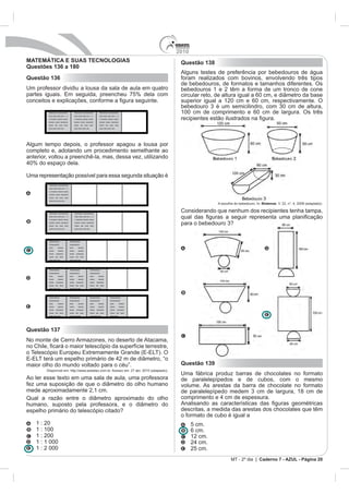 2010
MATEMÁTICA E SUAS TECNOLOGIAS                                                                                 Questão 138
Questões 136 a 180
                                                                                                              Alguns testes de preferência por bebedouros de água
Questão 136                                                                                                   foram realizados com bovinos, envolvendo três tipos
                                                                                                              de bebedouros, de formatos e tamanhos diferentes. Os
Um professor dividiu a lousa da sala de aula em quatro                                                        bebedouros 1 e 2 têm a forma de um tronco de cone
partes iguais. Em seguida, preencheu 75% dela com                                                             circular reto, de altura igual a 60 cm, e diâmetro da base
                                                                                                              superior igual a 120 cm e 60 cm, respectivamente. O
                                                                                                              bebedouro 3 é um semicilindro, com 30 cm de altura,
         Xxxxxxxxx xxxxxxxxxxx            Xxxxxxxxx xxxxxxxxxxx            Xxxxxxxxx xxxxxxxxxxx              100 cm de comprimento e 60 cm de largura. Os três
         xxxx xxxx xxxx xxx x x           xxxx xxxx xxxx xxx x x           xxxx xxxx xxxx xxx x x
         x xxxxxxx xxxxxx xxxxx           x xxxxxxx xxxxxx xxxxx           x xxxxxxx xxxxxx xxxxx
         xxxxxx xxxxx xxxxxxxx            xxxxxx xxxxx xxxxxxxx            xxxxxx xxxxx xxxxxxxx
         xxxxx xxx xxxx xxxx              xxxxx xxx xxxx xxxx              xxxxx xxx xxxx xxxx
         xxxx xxxx xxxx xxx .             xxxx xxxx xxxx xxx.              xxxx xxxx xxxx xxx.




Algum tempo depois, o professor apagou a lousa por
completo e, adotando um procedimento semelhante ao
anterior, voltou a preenchê-la, mas, dessa vez, utilizando
40% do espaço dela.

Uma representação possível para essa segunda situação é
         Xxxxxxxxx xxxxxxxxxxx
         xxxx xxxx xxxx xxx x x
         x xxxxxxx xxxxxx xxxxx
         xxxxxx xxxxx xxxxxxxx
         xxxxx xxx xxxx xxxx
         xxxx xxxx xxxx xxx .
                                                                                                                             A escolha do bebedouro. In: Biotemas. V. 22, n°. 4, 2009 (adaptado).

         Xxxxxxxxx xxxxxxxxxxx            Xxxxxxxxx xxxxxxxxxxx
                                                                                                              Considerando que nenhum dos recipientes tenha tampa,
         xxxx xxxx xxxx xxx x x           xxxx xxxx xxxx xxx x x
         x xxxxxxx xxxxxx xxxxx           x xxxxxxx xxxxxx xxxxx
         xxxxxx xxxxx xxxxxxxx
         xxxxx xxx xxxx xxxx
                                          xxxxxx xxxxx xxxxxxxx
                                          xxxxx xxx xxxx xxxx
                                                                                                              para o bebedouro 3?
         xxxx xxxx xxxx xxx .             xxxx xxxx xxxx xxx.




         Xxxxxxxxxxx              Xxxxxxxxxxx
         xxxxxxxxxxx              xxxxxxxxxxx
         xxxx       xxxxxx        xxxx        xxxxxx
         xxxxx      xxxxxx        xxxxx       xxxxxx
         xxxxx    xxxxxxxx        xxxxx     xxxxxxxx
         xxxxx xxx xxxx           xxxxx xxx xxxx
         xxxx xxxx xxx            xxxx xxxx xxx




         Xxxxxxxxxxx              Xxxxxxxxxxx                   Xxxxxxxxxxx
         xxxxxxxxxxx              xxxxxxxxxxx                   xxxxxxxxxxx
         xxxx       xxxxxx        xxxx        xxxxxx            xxxx      xxxxxx
         xxxxx      xxxxxx        xxxxx       xxxxxx            xxxxx     xxxxxx
         xxxxx    xxxxxxxx        xxxxx     xxxxxxxx            xxxxx   xxxxxxxx
         xxxxx xxx xxxx           xxxxx xxx xxxx                xxxxx xxx xxxx
         xxxx xxxx xxx            xxxx xxxx xxx                 xxxx xxxx xxx




         Xxxxxxxxxxx              Xxxxxxxxxxx                   Xxxxxxxxxxx             Xxxxxxxxxxx
         xxxxxxxxxxx              xxxxxxxxxxx                   xxxxxxxxxxx             xxxxxxxxxxx
         xxxx       xxxxxx        xxxx        xxxxxx            xxxx      xxxxxx        xxxx        xxxxxx
         xxxxx      xxxxxx        xxxxx       xxxxxx            xxxxx     xxxxxx        xxxxx       xxxxxx
         xxxxx    xxxxxxxx        xxxxx     xxxxxxxx            xxxxx   xxxxxxxx        xxxxx    xxxxxxxx
         xxxxx xxx xxxx           xxxxx xxx xxxx                xxxxx xxx xxxx          xxxxx xxx xxxx
         xxxx xxxx xxx            xxxx xxxx xxx                 xxxx xxxx xxx           xxxx xxxx




Questão 137
No monte de Cerro Armazones, no deserto de Atacama,

o Telescópio Europeu Extremamente Grande (E-ELT). O
E-ELT terá um espelho primário de 42 m de diâmetro, “o
maior olho do mundo voltado para o céu”.                                                                      Questão 139
        Disponível em: http://www.estadao.com.br. Acesso em: 27 abr. 2010 (adaptado).
                                                                                                              Uma fábrica produz barras de chocolates no formato
Ao ler esse texto em uma sala de aula, uma professora                                                         de paralelepípedos e de cubos, com o mesmo
fez uma suposição de que o diâmetro do olho humano                                                            volume. As arestas da barra de chocolate no formato
mede aproximadamente 2,1 cm.                                                                                  de paralelepípedo medem 3 cm de largura, 18 cm de
Qual a razão entre o diâmetro aproximado do olho                                                              comprimento e 4 cm de espessura.
humano, suposto pela professora, e o diâmetro do
espelho primário do telescópio citado?                                                                        descritas, a medida das arestas dos chocolates que têm
                                                                                                              o formato de cubo é igual a
   1 : 20                                                                                                           5 cm.
   1 : 100                                                                                                          6 cm.
   1 : 200                                                                                                          12 cm.
   1 : 1 000                                                                                                        24 cm.
   1 : 2 000                                                                                                        25 cm.
                                                                                                                                     MT - 2º dia | Caderno 7 - AZUL - Página 20
 