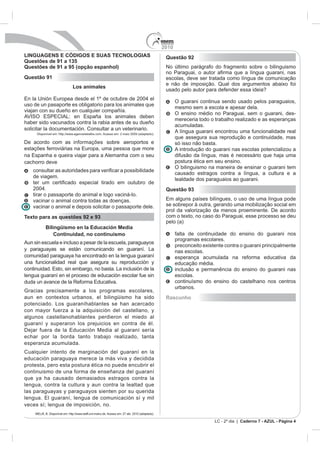 2010
LINGUAGENS E CÓDIGOS E SUAS TECNOLOGIAS                                                             Questão 92
Questões de 91 a 135
Questões de 91 a 95 (opção espanhol)                                                                No último parágrafo do fragmento sobre o bilinguismo

Questão 91                                                                                          escolas, deve ser tratada como língua de comunicação
                                                                                                    e não de imposição. Qual dos argumentos abaixo foi
                                 Los animales
                                                                                                    usado pelo autor para defender essa ideia?
En la Unión Europea desde el 1º de octubre de 2004 el
                                                                                                          O guarani continua sendo usado pelos paraguaios,
uso de un pasaporte es obligatorio para los animales que
                                                                                                          mesmo sem a escola e apesar dela.
viajan con su dueño en cualquier compañía.
                                                                                                          O ensino médio no Paraguai, sem o guarani, des-
AVISO ESPECIAL: en España los animales deben
                                                                                                          mereceria todo o trabalho realizado e as esperanças
haber sido vacunados contra la rabia antes de su dueño
                                                                                                          acumuladas.
solicitar la documentación. Consultar a un veterinario.
      Disponível em: http://www.agencedelattre.com. Acesso em: 2 maio 2009 (adaptado).
                                                                                                          A língua guarani encontrou uma funcionalidade real
                                                                                                          que assegura sua reprodução e continuidade, mas
De acordo com as informações sobre aeroportos e                                                           só isso não basta.
estações ferroviárias na Europa, uma pessoa que more                                                      A introdução do guarani nas escolas potencializou a
na Espanha e queira viajar para a Alemanha com o seu                                                      difusão da língua, mas é necessário que haja uma
cachorro deve                                                                                             postura ética em seu ensino.
                                                                                                          O bilinguismo na maneira de ensinar o guarani tem
    con
                                                                                                          causado estragos contra a língua, a cultura e a
    de viagem.
                                                                                                          lealdade dos paraguaios ao guarani.
    2004.                                                                                           Questão 93
    tirar o passaporte do animal e logo vaciná-lo.
    vacinar o animal contra todas as doenças.                                                       Em alguns países bilíngues, o uso de uma língua pode
    vacinar o animal e depois solicitar o passaporte dele.                                          se sobrepor à outra, gerando uma mobilização social em
                                                                                                    prol da valorização da menos proeminente. De acordo
Texto para as questões 92 e 93                                                                      com o texto, no caso do Paraguai, esse processo se deu
                                                                                                    pelo (a)
            Bilingüismo en la Educación Media
                Continuidad, no continuismo                                                               falta de continuidade do ensino do guarani nos
                                                                                                          programas escolares.
Aun sin escuela e incluso a pesar de la escuela, paraguayos
                                                                                                          preconceito existente contra o guarani principalmente
y paraguayas se están comunicando en guaraní. La                                                          nas escolas.
comunidad paraguaya ha encontrado en la lengua guaraní                                                    esperança acumulada na reforma educativa da
una funcionalidad real que asegura su reproducción y                                                      educação média.
continuidad. Esto, sin embargo, no basta. La inclusión de la                                              inclusão e permanência do ensino do guarani nas
lengua guaraní en el proceso de educación escolar fue sin                                                 escolas.
duda un avance de la Reforma Educativa.                                                                   continuísmo do ensino do castelhano nos centros
                                                                                                          urbanos.
Gracias precisamente a los programas escolares,
aun en contextos urbanos, el bilingüismo ha sido                                                    Rascunho
potenciado. Los guaraníhablantes se han acercado
con mayor fuerza a la adquisición del castellano, y
algunos castellanohablantes perdieron el miedo al
guaraní y superaron los prejuicios en contra de él.
Dejar fuera de la Educación Media al guaraní sería
echar por la borda tanto trabajo realizado, tanta
esperanza acumulada.
Cualquier intento de marginación del guaraní en la
educación paraguaya merece la más viva y decidida
protesta, pero esta postura ética no puede encubrir el
continuismo de una forma de enseñanza del guaraní
que ya ha causado demasiados estragos contra la
lengua, contra la cultura y aun contra la lealtad que
las paraguayas y paraguayos sienten por su querida
lengua. El guaraní, lengua de comunicación sí y mil
veces sí; lengua de imposición, no.
     MELIÀ, B. Disponível em: http://www.staff.uni-mainz.de. Acesso em: 27 abr. 2010 (adaptado).

                                                                                                                           LC - 2º dia | Caderno 7 - AZUL - Página 4
 