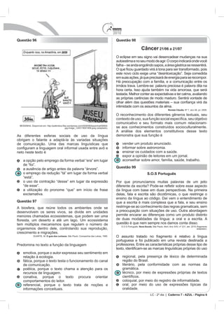 2010
Questão 96                                                                          Questão 98

                                                                                                             Câncer 21/06 a 21/07
                                                                                    O eclipse em seu signo vai desencadear mudanças na sua
                                                                                    autoestima e no seu modo de agir. O corpo indicará onde você
                                                                                    falha – se anda engolindo sapos, a área gástrica se ressentirá.

                                                                                    este novo ciclo exige uma “desintoxicação”. Seja comedida
                                                                                    em suas ações, já que precisará de energia para se recompor.
                                                                                    Há preocupação com a família, e a comunicação entre os
                                                                                    irmãos trava. Lembre-se: palavra preciosa é palavra dita na
                                                                                    hora certa. Isso ajuda também na vida amorosa, que será
                                                                                    testada. Melhor conter as expectativas e ter calma, avaliando
                                                                                    as próprias carências de modo maduro. Sentirá vontade de

                                                                                    intimidade com os assuntos da alma.
                                                                                                                                        Revista Cláudia. Nº 7, ano 48, jul. 2009.

                                                                                    O reconhecimento dos diferentes gêneros textuais, seu

                                                                                    comunicativo e seu formato mais comum relacionam-
                                       jpg-image_1245119001858.jpeg (adaptado).     se aos conhecimentos construídos socioculturalmente.
                                                                                    A análise dos elementos constitutivos desse texto
As diferentes esferas sociais de uso da língua                                      demonstra que sua função é
obrigam o falante a adaptá-la às variadas situações
de comunicação. Uma das marcas linguísticas que                                           vender um produto anunciado.
                                                                                          informar sobre astronomia.
neto neste texto é                                                                        ensinar os cuidados com a saúde.
                                                                                          expor a opinião de leitores em um jornal.
   a opção pelo emprego da forma verbal “era” em lugar                                    aconselhar sobre amor, família, saúde, trabalho.
   de “foi”.
   a ausência de artigo antes da palavra “árvore”.                                  Questão 99
   o emprego da redução “tá” em lugar da forma verbal                                                              S.O.S Português
   “está”.
   o uso da contração “desse” em lugar da expressão                                 Por que pronunciamos muitas palavras de um jeito
   “de esse”.
   a utilização do pronome “que” em início de frase                                 da língua com base em duas perspectivas. Na primeira
   exclamativa.
                                                                                    ensino da língua ao código. Daí vem o entendimento de
Questão 97                                                                          que a escrita é mais complexa que a fala, e seu ensino
A biosfera, que reúne todos os ambientes onde se                                    restringe-se ao conhecimento das regras gramaticais, sem
desenvolvem os seres vivos, se divide em unidades                                   a preocupação com situações de uso. Outra abordagem
menores chamadas ecossistemas, que podem ser uma                                    permite encarar as diferenças como um produto distinto
                                                                                    de duas modalidades da língua: a oral e a escrita. A
tem múltiplos mecanismos que regulam o número de                                    questão é que nem sempre nos damos conta disso.
                                                                                          S.O.S Português. Nova Escola. São Paulo: Abril, Ano XXV, nº 231, abr. 2010 (fragmento
organismos dentro dele, controlando sua reprodução,                                                                                                                  adaptado).
crescimento e migrações.
          DUARTE, M. O guia dos curiosos. São Paulo: Companhia das Letras, 1995.    O assunto tratado no fragmento é relativo à língua
                                                                                    portuguesa e foi publicado em uma revista destinada a
Predomina no texto a função da linguagem                                            professores. Entre as características próprias desse tipo de

   emotiva, porque o autor expressa seu sentimento em
   relação à ecologia.                                                                    regional, pela presença de léxico de determinada
   fática, porque o texto testa o funcionamento do canal                                  região do Brasil.
   de comunicação.                                                                        literário, pela conformidade com as normas da
   poética, porque o texto chama a atenção para os                                        gramática.
   recursos de linguagem.                                                                 técnico, por meio de expressões próprias de textos
   conativa, porque o texto procura orientar
   comportamentos do leitor.                                                              coloquial, por meio do registro de informalidade.
   referencial, porque o texto trata de noções e                                          oral, por meio do uso de expressões típicas da
   informações conceituais.                                                               oralidade.
                                                                                                                      LC - 2º dia | Caderno 7 - AZUL - Página 6
 