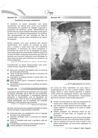 2010
Questão 103                                                                                 Questão 105
             Transtorno do comer compulsivo

O transtorno do comer compulsivo vem sendo
reconhecido, nos últimos anos, como uma síndrome
caracterizada por episódios de ingestão exagerada e
compulsiva de alimentos, porém, diferentemente da
bulimia nervosa, essas pessoas não tentam evitar ganho
de peso com os métodos compensatórios. Os episódios
vêm acompanhados de uma sensação de falta de
controle sobre o ato de comer, sentimentos de culpa e
de vergonha.

Muitas pessoas com essa síndrome são obesas,
apresentando uma história de variação de peso,
pois a comida é usada para lidar com problemas
psicológicos. O transtorno do comer compulsivo é
encontrado em cerca de 2% da população em geral,
mais frequentemente acometendo mulheres entre 20 e
30 anos de idade. Pesquisas demonstram que 30% das
pessoas que procuram tratamento para obesidade ou
para perda de peso são portadoras de transtorno do
comer compulsivo.
     Disponível em: http://www.abcdasaude.com.br. Acesso em: 1 maio 2009 (adaptado).


Considerando as ideias desenvolvidas pelo autor,


    descrever e fornecer orientações sobre a síndrome
    da compulsão alimentícia.
    narrar a vida das pessoas que têm o transtorno do
    comer compulsivo.
    aconselhar as pessoas obesas a perder peso com
    métodos simples.
    expor de forma geral o transtorno compulsivo por
    alimentação.
                                                                                                                         MONET,C. Mulher com sombrinha. 1875, 100x81cm.
    encaminhar as pessoas para a mudança de hábitos                                                              In: BECKETT, W. História da Pintura. São Paulo: Ática, 1997.
    alimentícios.
                                                                                            Em busca de maior naturalismo em suas obras e
Questão 104
                                                                                            fundamentando-se em novo conceito estético, Monet,
A gentileza é algo difícil de ser ensinado e vai muito além                                 Degas, Renoir e outros artistas passaram a explorar
da palavra educação. Ela é difícil de ser encontrada,                                       novas formas de composição artística, que resultaram
                                                                                            no estilo denominado Impressionismo. Observadores
generosas e desprendidas, que se interessam em                                              atentos da natureza, esses artistas passaram a
contribuir para o bem do outro e da sociedade. É uma
atitude desobrigada, que se manifesta nas situações
cotidianas e das maneiras mais prosaicas.                                                         retratar, em suas obras, as cores que idealizavam de
     SIMURRO, S. A. B. Ser gentil é ser saudável. Disponível em: http://www.abqv.org.br.
                                                   Acesso em: 22 jun. 2006 (adaptado).
                                                                                                  usar mais a cor preta, fazendo contornos nítidos, que
No texto, menciona-se que a gentileza extrapola as regras
de boa educação. A argumentação construída                                                        representado.
                                                                                                  retratar paisagens em diferentes horas do dia,
    apresenta fatos que estabelecem entre si relações                                             recriando, em suas telas, as imagens por eles
    de causa e de consequência.                                                                   idealizadas.
    descreve condições para a ocorrência de atitudes                                              usar pinceladas rápidas de cores puras e dissociadas
    educadas.
                                                                                                  diretamente na tela, sem misturá-las antes na paleta.
    praticada.                                                                                    usar as sombras em tons de cinza e preto e com
    enumera fatos sucessivos em uma relação temporal.                                             efeitos esfumaçados, tal como eram realizadas no
    mostra oposição e acrescenta ideias.                                                          Renascimento.
                                                                                                                    LC - 2º dia | Caderno 7 - AZUL - Página 8
 