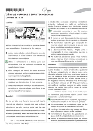 *azul75sab1*                                                                            2010
CIÊNCIAS HUMANAS E SUAS TECNOLOGIAS
Questões de 1 a 45

                                                                                         A relação entre a sociedade e a natureza vem sofrendo
Questão 1
                                                                                         profundas mudanças em razão do conhecimento
                                                                                         WpFQLFR $ SDUWLU GD OHLWXUD GR WH[WR LGHQWL¿TXH D SRVVtYHO
                                                                                         consequência do avanço da técnica sobre o meio natural.
                                                                                         A A sociedade aumentou o uso de insumos
                                                                                           químicos – DJURWy[LFRV H IHUWLOL]DQWHV – e, assim,
                                                                                           os riscos de contaminação.
                                                                                         B O homem, a partir da evolução técnica, conseguiu
                                                      Nova Escola, nº 226, out. 2009.
                                                                                           H[SORUDU D QDWXUH]D H GLIXQGLU KDUPRQLD QD YLGD VRFLDO
                                                                                         C $V GHJUDGDo}HV SURGX]LGDV SHOD H[SORUDomR GRV
A tirinha mostra que o ser humano, na busca de atender                                     recursos naturais são reversíveis, o que, de certa
                                                                                           forma, possibilita a recriação da natureza.
suas necessidades e de se apropriar dos espaços,
                                                                                         D O desenvolvimento técnico, dirigido para a
                                                                                           recomposição de áreas degradadas, superou os
A adotou a acomodação evolucionária como forma de
                                                                                           efeitos negativos da degradação.
    VREUHYLYrQFLD DR VH GDU FRQWD GH VXDV GH¿FLrQFLDV
                                                                                         E As mudanças provocadas pelas ações humanas
    impostas pelo meio ambiente.                                                           sobre a natureza foram mínimas, uma vez que os
B utilizou o conhecimento e a técnica para criar                                           recursos utilizados são de caráter renovável.

    equipamentos que lhe permitiram compensar as                                         Questão 3
    suas limitações físicas.                                                             Um fenômeno importante que vem ocorrendo nas últimas
                                                                                         TXDWUR GpFDGDV p R EDL[R FUHVFLPHQWR SRSXODFLRQDO
C levou vantagens em relação aos seres de menor
                                                                                         na Europa, principalmente em alguns países como
    estatura, por possuir um físico bastante desenvolvido,
                                                                                         Alemanha e Áustria, onde houve uma brusca queda na
    que lhe permitia muita agilidade.                                                    WD[D GH QDWDOLGDGH (VVH IHQ{PHQR p HVSHFLDOPHQWH
                                                                                         preocupante pelo fato de a maioria desses países já
D dispensou o uso da tecnologia por ter um organismo
                                                                                         ter chegado a um índice inferior ao “nível de renovação
    adaptável aos diferentes tipos de meio ambiente.
                                                                                         GD SRSXODomR´ HVWLPDGR HP  ¿OKRV SRU PXOKHU $
E sofreu desvantagens em relação a outras espécies,                                      diminuição da natalidade europeia tem várias causas,
                                                                                         DOJXPDV GH FDUiWHU GHPRJUi¿FR RXWUDV GH FDUiWHU
    por utilizar os recursos naturais como forma de se
                                                                                         cultural e socioeconômico.
    apropriar dos diferentes espaços.                                                             OLIVEIRA, P. S. Introdução à sociologia. São Paulo: Ática, 2004 (adaptado).


                                                                                         As tendências populacionais nesses países estão
Questão 2
                                                                                         relacionadas a uma transformação
                                                                                         A na estrutura familiar dessas sociedades, impactada por
Se, por um lado, o ser humano, como animal, é parte                                        mudanças nos projetos de vida das novas gerações.
integrante da natureza e necessita dela para continuar                                   B no comportamento das mulheres mais jovens, que têm
sobrevivendo, por outro, como ser social, cada dia mais                                    imposto seus planos de maternidade aos homens.
                                                                                         C no número de casamentos, que cresceu nos últimos
VR¿VWLFD RV PHFDQLVPRV GH H[WUDLU GD QDWXUH]D UHFXUVRV TXH
                                                                                           anos, reforçando a estrutura familiar tradicional.
ao serem aproveitados, podem alterar de modo profundo a                                  D no fornecimento de pensões de aposentadoria, em
funcionalidade harmônica dos ambientes naturais.                                           queda diante de uma população de maioria jovem.
                                                                                         E QD WD[D GH PRUWDOLGDGH LQIDQWLO HXURSHLD HP FRQWtQXD
        ROSS, J. L. S. (Org.). *HRJUD¿D GR %UDVLO. São Paulo: EDUSP, 2005 (adaptado).      ascensão, decorrente de pandemias na primeira infância.
CH - 1º dia | Caderno 1 - AZUL - Página 1
 