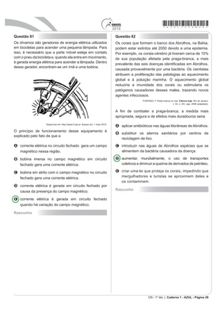 2010
                                                                                                                         *azul75sab14*
CIÊNCIAS DA NATUREZA E SUAS TECNOLOGIAS
Questões de 46 a 90
                                                                                        A Evitar o contato com a água contaminada por
Questão 46
                                                                                          mosquitos, combater os percevejos hematófagos
A interferência do homem no meio ambiente tem feito                                       conhecidos como barbeiros, eliminar os caramujos
                                                                                          do gênero Biomphalaria e combater o mosquito
com que espécies de seres vivos desapareçam muito                                         Anopheles.
                                                                                        B Combater o mosquito Anopheles, evitar o contato
mais rapidamente do que em épocas anteriores. Vários
                                                                                          com a água suja acumulada pelas enchentes,
mecanismos de proteção ao planeta têm sido discutidos                                     FRPEDWHU R PRVTXLWR ÀHEyWRPR H HOLPLQDU RV
                                                                                          caramujos do gênero Biomphalaria.
por cientistas, organizações e governantes. Entre esses                                 C Eliminar os caramujos do gênero Biomphalaria,
mecanismos, destaca-se o acordado na Convenção                                            FRPEDWHU R PRVTXLWR ÀHEyWRPR HYLWDU R FRQWDWR FRP
                                                                                          a água suja acumulada pelas enchentes e combater
sobre a Diversidade Biológica durante a Rio 92, que                                       o mosquito Aedes.
D¿UPD TXH D QDomR WHP GLUHLWR VREUH D YDULHGDGH GH                                      D Combater o mosquito Aedes, evitar o contato com a
                                                                                          água suja acumulada pelas enchentes, eliminar os
vida contida em seu território e o dever de conservá-la                                   caramujos do gênero Biomphalaria e combater os
                                                                                          percevejos hematófagos conhecidos como barbeiros.
utilizando-se dela de forma sustentável.
                                                                                        E Combater o mosquito Aedes, eliminar os caramujos
                                                                                          do gênero Biomphalaria, combater o mosquito
$ GL¿FXOGDGH HQFRQWUDGD SHOR %UDVLO HP VHJXLU R DFRUGR                                    ÀHEyWRPR H HYLWDU R FRQWDWR FRP D iJXD FRQWDPLQDGD
da Convenção sobre a Diversidade Biológica decorre,                                       por mosquitos.
entre outros fatores, do fato de a                                                      Questão 48
                                                                                        No nosso dia a dia deparamo-nos com muitas tarefas
A e[WLQomR GH YiULDV HVSpFLHV WHU RFRUULGR HP ODUJD                                     pequenas e problemas que demandam pouca energia
  escala.                                                                               para serem resolvidos e, por isso, não consideramos a
                                                                                        H¿FLrQFLD HQHUJpWLFD GH QRVVDV Do}HV 1R JOREDO LVVR
B alta biodiversidade                 no      país      impedir         a     sua       VLJQL¿FD GHVSHUGLoDU PXLWR FDORU TXH SRGHULD DLQGD VHU
  conservação.                                                                          usado como fonte de energia para outros processos. Em
                                                                                        ambientes industriais, esse reaproveitamento é feito por um
C utilização de espécies nativas de forma sustentável                                   SURFHVVR FKDPDGR GH FRJHUDomR $ ¿JXUD D VHJXLU LOXVWUD
  ser utópica.                                                                          XP H[HPSOR GH FRJHUDomR QD SURGXomR GH HQHUJLD HOpWULFD

D JUDQGH H[WHQVmR GH QRVVR WHUULWyULR GLILFXOWDU D
  sua fiscalização.
E FODVVL¿FDomR WD[RQ{PLFD GH QRYDV HVSpFLHV RFRUUHU
  de forma lenta.

Questão 47
Em 2009, o município maranhense de Bacabal foi
fortemente atingido por enchentes, submetendo a
população local a viver em precárias condições durante
algum tempo. Em razão das enchentes, os agentes de
saúde manifestaram, na ocasião, temor pelo aumento
GRV FDVRV GH GRHQoDV FRPR SRU H[HPSOR D PDOiULD
                                                                                                           +,15,+6 5 $ ./(,1%$+ 0 (QHUJLD H PHLR DPELHQWH.
a leptospirose, a leishmaniose e a esquistossomose.                                                            6mR 3DXOR 3LRQHLUD 7KRPVRQ /HDUQLQJ  DGDSWDGR 
