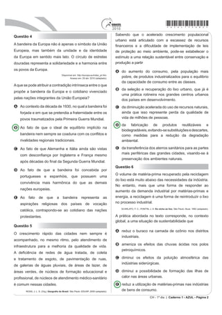 2010
                                                                                                                                         *azul75sab2*
                                                                                         Sabendo que o acelerado crescimento populacional
Questão 4
                                                                                         urbano está articulado com a escassez de recursos
A bandeira da Europa não é apenas o símbolo da União                                     ¿QDQFHLURV H D GL¿FXOGDGH GH LPSOHPHQWDomR GH OHLV
Europeia, mas também da unidade e da identidade                                          de proteção ao meio ambiente, pode-se estabelecer o
da Europa em sentido mais lato. O círculo de estrelas                                    estímulo a uma relação sustentável entre conservação e
douradas representa a solidariedade e a harmonia entre                                   produção a partir
os povos da Europa.                                                                      A do aumento do consumo, pela população mais
                                        Disponível em: http://eXURSDHXLQGH[BSWKWP
                                                Acesso em: 29 abr. 2010 (adaptado).
                                                                                           pobre, de produtos industrializados para o equilibrio
                                                                                           da capacidade de consumo entre as classes.
A que se pode atribuir a contradição intrínseca entre o que
                                                                                         B GD VHOHomR H UHFXSHUDomR GR OL[R XUEDQR TXH Mi p
propõe a bandeira da Europa e o cotidiano vivenciado
                                                                                           uma prática rotineira nos grandes centros urbanos
pelas nações integrantes da União Europeia?                                                dos países em desenvolvimento.
A $R FRQWH[WR GD GpFDGD GH  QR TXDO D EDQGHLUD IRL                                  C da diminuição acelerada do uso de recursos naturais,
    forjada e em que se pretendia a fraternidade entre os                                  ainda que isso represente perda da qualidade de
    povos traumatizados pela Primeira Guerra Mundial.                                      vida de milhões de pessoas.
                                                                                         D da fabricação de produtos reutilizáveis e
B Ao fato de que o ideal de equilíbrio implícito na
                                                                                           biodegradáveis, evitando-se substituições e descartes,
    EDQGHLUD QHP VHPSUH VH FRDGXQD FRP RV FRQÀLWRV H                                       como medidas para a redução da degradação
    rivalidades regionais tradicionais.                                                    ambiental.

C Ao fato de que Alemanha e Itália ainda são vistas                                      E da transferência dos aterros sanitários para as partes
                                                                                           mais periféricas das grandes cidades, visando-se à
    FRP GHVFRQ¿DQoD SRU ,QJODWHUUD H )UDQoD PHVPR
                                                                                           preservação dos ambientes naturais.
    DSyV GpFDGDV GR ¿QDO GD 6HJXQGD *XHUUD 0XQGLDO
                                                                                         Questão 6
D Ao fato de que a bandeira foi concebida por
                                                                                         O volume de matéria-prima recuperado pela reciclagem
    portugueses e espanhóis, que possuem uma
                                                                                         GR OL[R HVWi PXLWR DEDL[R GDV QHFHVVLGDGHV GD LQG~VWULD
    convivência mais harmônica do que as demais
                                                                                         No entanto, mais que uma forma de responder ao
    nações europeias.
                                                                                         aumento da demanda industrial por matérias-primas e
E Ao     fato     de      que      a     bandeira          representa            as      HQHUJLD D UHFLFODJHP p XPD IRUPD GH UHLQWURGX]LU R OL[R
    aspirações religiosas dos países de vocação                                          no processo industrial.
                                                                                               6$5/$72 )  3217,1 - $ Do nicho ao lixo. São Paulo: Atual, 1992 (adaptado).
    católica, contrapondo-se ao cotidiano das nações
    protestantes.                                                                        A prática abRUGDGD QR WH[WR FRUUHVSRQGH QR FRQWH[WR
                                                                                         global, a uma situação de sustentabilidade que
Questão 5
                                                                                         A reduz o buraco na camada de ozônio nos distritos
O crescimento rápido das cidades nem sempre é
                                                                                           industriais.
acompanhado, no mesmo ritmo, pelo atendimento de
                                                                                         B ameniza os efeitos das chuvas ácidas nos polos
infraestrutura para a melhoria da qualidade de vida.
                                                                                           petroquímicos.
$ GH¿FLrQFLD GH UHGHV GH iJXD WUDWDGD GH FROHWD
e tratamento de esgoto, de pavimentação de ruas,                                         C diminui os efeitos da poluição atmosférica das
                                                                                           indústrias siderúrgicas.
de galerias de águas pluviais, de áreas de lazer, de
áreas verdes, de núcleos de formação educacional e                                       D diminui a possibilidade de formação das ilhas de
SUR¿VVLRQDO GH Q~FOHRV GH DWHQGLPHQWR PpGLFRVDQLWiULR                                    calor nas áreas urbanas.

é comum nessas cidades.                                                                  E reduz a utilização de matérias-primas nas indústrias
       ROSS, J. L. S. (Org.) *HRJUD¿D GR %UDVLO. São Paulo: EDUSP, 2009 (adaptado).        de bens de consumo.
                                                                                                                          CH - 1º dia | Caderno 1 - AZUL - Página 2
 