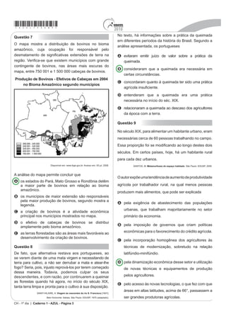 *azul75sab3*                                                                          2010
                                                                                       1R WH[WR Ki LQIRUPações sobre a prática da queimada
Questão 7
                                                                                       em diferentes períodos da história do Brasil. Segundo a
O mapa mostra a distribuição de bovinos no bioma
                                                                                       análise apresentada, os portugueses
amazônico, cuja ocupação foi responsável pelo
GHVPDWDPHQWR GH VLJQL¿FDWLYDV H[WHQV}HV GH WHUUD QD                                    A evitaram emitir juízo de valor sobre a prática da
UHJLmR 9HUL¿FDVH TXH H[LVWHP PXQLFtSLRV FRP JUDQGH                                     queimada.
contingente de bovinos, nas áreas mais escuras do
                                                                                       B consideraram que a queimada era necessária em
mapa, entre 750 001 e 1 500 000 cabeças de bovinos.
                                                                                         certas circunstâncias.
3URGXomR GH %RYLQRV  (IHWLYRV GH DEHoDV HP 
                                                                                       C concordaram quanto à queimada ter sido uma prática
    QR %LRPD $PD]{QLFR VHJXQGR PXQicípios
                                                                                         DJUtFROD LQVX¿FLHQWH
                                                                                       D entenderam que a queimada era uma prática
                                                                                         QHFHVViULD QR LQtFLR GR VpF ;,;
                                                                                       E relacionaram a queimada ao descaso dos agricultores
                                                                                         da época com a terra.

                                                                                       Questão 9

                                                                                       1R VpFXOR ;,;, para alimentar um habitante urbano, eram
                                                                                       necessárias cerca de 60 pessoas trabalhando no campo.
                                                                                       (VVD SURSRUomR IRL VH PRGL¿FDQGR DR ORQJR GHVWHV GRLV
                                                                                       séculos. Em certos países, hoje, há um habitante rural
                                                                                       para cada dez urbanos.
                           Disponível em: www.ibge.gov.br. Acesso em: 05 jul. 2008.               SANTOS, M. 0HWDPRUIRVHV GR HVSDoR KDELWDGR. São Paulo: EDUSP, 2008.


A análise do mapa permite concluir que
                                                                                       2 DXWRU H[S}H XPD WHQGrQFLa de aumento de produtividade
A os estados do Pará, Mato Grosso e Rondônia detêm
  a maior parte de bovinos em relação ao bioma                                         agrícola por trabalhador rural, na qual menos pessoas
  amazônico.
                                                                                       produzem mais alimentos, que pode ser H[SOLFDGD
B RV PXQLFtSLRV GH PDLRU H[WHQVmR VmR UHVSRQViYHLV
  pela maior produção de bovinos, segundo mostra a
                                                                                       A SHOD H[LJrQFLD Ge abastecimento das populações
  legenda.
                                                                                             urbanas, que trabalham majoritariamente no setor
C a criação de bovinos é a atividade econômica
  principal nos municípios mostrados no mapa.                                                primário da economia.
D o efetivo de cabeças de bovinos se distribui
                                                                                       B pela imposição de governos que criam políticas
  amplamente pelo bioma amazônico.
E DV WHUUDV ÀRUHVWDGDV VmR DV iUHDV PDLV IDYRUiYHLV DR                                       econômicas para o favorecimento do crédito agrícola.
  desenvolvimento da criação de bovinos.
                                                                                       C pela incorporação homogênea dos agricultores às
Questão 8                                                                                    técnicas de modernização, sobretudo na relação
De fato, que alternativa restava aos portugueses, ao                                         latifúndio-minifúndio.
se verem diante de uma mata virgem e necessitando de
terra para cultivo, a não ser derrubar a mata e atear-lhe                              D pela dinamização econômica desse setor e utilização
fogo? Seria, pois, injusto reprová-los por terem começado                                    de novas técnicas e equipamentos de produção
dessa maneira. Todavia, podemos culpar os seus
descendentes, e com razão, por continuarem a queimar                                         pelos agricultores.
DV ÀRUHVWDV TXDQGR Ki DJRUD QR LQtFLR GR VpFXOR ;,;
                                                                                       E pelo acesso às novas tecnologias, o que fez com que
tanta terra limpa e pronta para o cultivo à sua disposição.
                                                                                             áreas em altas latitudes, acima de 66°, passassem a
               SAINT-HILAIRE, A. 9LDJHP jV QDVFHQWHV GR ULR 6 )UDQFLVFR [1847].
                       %HOR +RUL]RQWH ,WDWLDLD 6mR 3DXOR ('USP, 1975 (adaptado).          ser grandes produtoras agrícolas.
CH - 1º dia | Caderno 1 - AZUL - Página 3
 