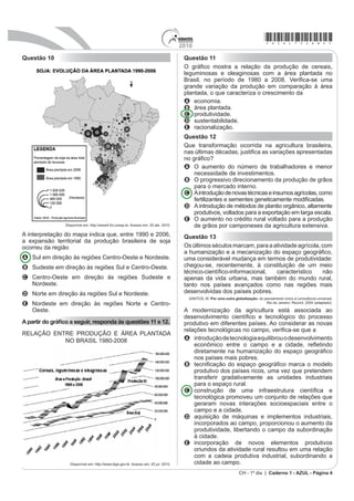 2010
                                                                                                                                   *azul75sab4*
Questão 10                                                                            Questão 11
                                                                                      2 JUi¿FR PRVWUD D UHODomR GD SURGXomR GH FHUHDLV
                                                                                      leguminosas e oleaginosas com a área plantada no
                                                                                      %UDVLO QR SHUtRGR GH  D  9HUL¿FDVH XPD
                                                                                      grande variação da produção em comparação à área
                                                                                      plantada, o que caracteriza o crescimento da
                                                                                      A economia.
                                                                                      B área plantada.
                                                                                      C produtividade.
                                                                                      D sustentabilidade.
                                                                                      E racionalização.
                                                                                      Questão 12
                                                                                      Que transformação ocorrida na agricultura brasileira,
                                                                                      QDV ~OWLPDV GpFDGDV MXVWL¿FD DV YDULDo}HV DSUHVHQWDGDV
                                                                                      QR JUi¿FR
                                                                                      A O aumento do número de trabalhadores e menor
                                                                                          necessidade de investimentos.
                                                                                      B O progressivo direcionamento da produção de grãos
                                                                                          para o mercado interno.
                                                                                      C A introdução de novas técnicas e insumos agrícolas, como
                                                                                          IHUWLOL]DQWHV H VHPHQWHV JHQHWLFDPHQWH PRGL¿FDGDV
                                                                                      D A introdução de métodos de plantio orgânico, altamente
                                                                                          SURGXWLYRV YROWDGRV SDUD D H[SRUWDomR HP ODUJD HVFDOD
                                                                                      E O aumento no crédito rural voltado para a produção
                 Disponível em: http://www4.fct.unesp.br. Acesso em: 20 abr. 2010.        GH JUmRV SRU FDPSRQHVHV GD DJULFXOWXUD H[WHQVLYD
A interpretação do mapa indica que, entre 1990 e 2006,                                Questão 13
D H[SDQVmR WHUULWRULDO GD SURGXomR EUDVLOHLUD GH VRMD
ocorreu da região                                                                     Os últimos séculos marcam, para a atividade agrícola, com
                                                                                      D KXPDQL]DomR H D PHFDQL]DomR GR HVSDoR JHRJUi¿FR
A Sul em direção às regiões Centro-Oeste e Nordeste.                                  uma considerável mudança em termos de produtividade:
B Sudeste em direção às regiões Sul e Centro-Oeste.                                   chegou-se, recentemente, à constituição de um meio
                                                                                      WpFQLFRFLHQWt¿FRLQIRUPDFLRQDO   FDUDFWHUtVWLFR     QmR
C Centro-Oeste em direção às regiões Sudeste e                                        apenas da vida urbana, mas também do mundo rural,
  Nordeste.                                                                           tanto nos países avançados como nas regiões mais
D Norte em direção às regiões Sul e Nordeste.                                         desenvolvidas dos países pobres.
                                                                                        SANTOS, M. 3RU XPD RXWUD JOREDOL]DomR do pensamento único à consciência universal.
E Nordeste em direção às regiões Norte e Centro-                                                                                   Rio de Janeiro: Record, 2004 (adaptado).

  Oeste.                                                                              A modernização da agricultura está associada ao
                                                                                      GHVHQYROYLPHQWR FLHQWt¿FR H WHFQROyJLFR GR SURFHVVR
$ SDUWLU GR JUi¿FR D VHJXLU UHVSRQGD jV TXHVW}HV  H                             produtivo em diferentes países. Ao considerar as novas
                                                                                      UHODo}HV WHFQROyJLFDV QR FDPSR YHUL¿FDVH TXH D
RELAÇÃO ENTRE PRODUÇÃO E ÁREA PLANTADA
           NO BRASIL 1980-2008                                                        A introdução de tecnologia equilibrou o desenvolvimento
                                                                                          HFRQ{PLFR HQWUH R FDPSR H D FLGDGH UHÀHWLQGR
                                                                                          GLUHWDPHQWH QD KXPDQL]DomR GR HVSDoR JHRJUi¿FR
                                                                                          nos países mais pobres.
                                                                                      B WHFQL¿FDomR GR HVSDoR JHRJUi¿FR PDUFD R PRGHOR
                                                                                          produtivo dos países ricos, uma vez que pretendem
                                                                                          transferir gradativamente as unidades industriais
                                                                                          para o espaço rural.
                                                                                      C FRQVWUXomR GH XPD LQIUDHVWUXWXUD FLHQWt¿FD H
                                                                                          tecnológica promoveu um conjunto de relações que
                                                                                          geraram novas interações socioespaciais entre o
                                                                                          campo e a cidade.
                                                                                      D aquisição de máquinas e implementos industriais,
                                                                                          incorporados ao campo, proporcionou o aumento da
                                                                                          produtividade, libertando o campo da subordinação
                                                                                          à cidade.
                                                                                      E incorporação de novos elementos produtivos
                                                                                          oriundos da atividade rural resultou em uma relação
                                                                                          com a cadeia produtiva industrial, subordinando a
                   Disponível em: http://www.ibge.gov.br. Acesso em: 20 jul. 2010.        cidade ao campo.
                                                                                                                    CH - 1º dia | Caderno 1 - AZUL - Página 4
 