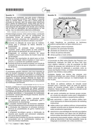 *azul75sab5*                                                                               2010

Questão 14                                                                                  Questão 16
Responda sem pestanejar: que país ocupa a liderança
mundial no mercado de etanol? Para alguns, a resposta
yEYLD p R %UDVLO $¿QDO R SDtV WHP R PHQRU SUHoR GH
produção do mercado, além de vastas áreas disponíveis
para o plantio de matéria-prima. Outros dirão que são os
(8$ GRQRV GD PDLRU SURGXomR DQXDO 1RV SUy[LPRV DQRV
essa pergunta não deve gerar mais dúvida, pois a disputa
não se dará em plantações de cana-de-açúcar ou nas
usinas, mas nos laboratórios altamente VR¿VWLFDGRV
  TERRA, L. RQH[}HV HVWXGRV GH JHRJUD¿D JHral. São Paulo: Moderna, 2009 (adaptado).

A biotecnologia propicia, entre outras coisas, a produção
GRV ELRFRPEXVWtYHLV TXH YrP VH FRQ¿JXUDQGR HP
importantes formas de energias alternativas. Que
impacto possíveis pesquisas em laboratórios podem
                                                                                                                           Disponível em: http://img15.imageshack.us (adaptado).
provocar na produção de etanol no Brasil e nos EUA?
A Aumento na utilização de novos tipos de matérias-                                         A maior frequência na ocorrência do fenômeno
    primas para a produção do etanol, elevando a                                            DWPRVIpULFR DSUHVHQWDGR QD ¿JXUD UHODFLRna-se a
    produtividade.                                                                          A     concentrações urbano-industriais.
B Crescimento da produção desse combustível,                                                B     HSLVyGLRV GH TXHLPDGDV ÀRUHVWDLV
    causando, porém, danos graves ao meio ambiente
    SHOR H[FHVVR GH SODQWDo}HV GH FDQDGHDo~FDU                                           C     DWLYLGDGHV GH H[WUDWLYLVPR YHJHWDO
C Estagnação no processo produtivo do etanol                                                D     índices de pobreza elevados.
    EUDVLOHLUR Mi TXH R SDtV GHL[RX GH LQYHVWLU QHVVH WLSR                                 E     climas quentes e muito úmidos.
    de tecnologia.
D (OHYDomR QDV H[SRUWDo}HV GH HWDQRO SDUD RV (8$                                           Questão 17
    já que a produção interna brasileira é maior que a                                      A Convenção da ONU sobre Direitos das Pessoas com
    procura, e o produto tem qualidade superior.
                                                                                            'H¿FLrQFLDV UHDOL]DGD HP  HP 1RYD RUN WHYH
E Aumento da fome em ambos os países, em virtude da
    produção de cana-de-açucar prejudicar a produção                                        como objetivo melhorar a vida da população de 650
    de alimentos.                                                                           PLOK}HV GH SHVVRDV FRP GH¿FLrQFLD HP WRGR R PXQGR
                                                                                            Dessa convenção foi elaborado e acordado, entre os
Questão 15                                                                                  países das Nações Unidas, um tratado internacional para
O movimento operário ofereceu uma nova resposta ao                                          garantir mais direitos a esse público.
JULWR GR KRPHP PLVHUiYHO QR SULQFtSLR GR VpFXOR ;,;
A resposta foi a consciência de classe e a ambição de                                       Entidades ligadas aos direitos das pessoas com
classe. Os pobres então se organizavam em uma classe                                        GH¿FLrQFLD DFUHGLWDP TXH SDUD R %UDVLO D UDWL¿FDomR GR
HVSHFt¿FD D FODVVH RSHUiULD GLIHUHQWH GD FODVVH GRV                                       WUDWDGR SRGH VLJQL¿FDU DYDQoRV QD LPSOHPHQWDomR GH
SDWU}HV RX FDSLWDOLVWDV 