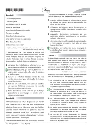 2010
                                                                                                                                          *azul75sab6*
                                                                                                    atividades desempenhadas por esses trabalhadores eram
Questão 18
                                                                                                    diversas, os escravos de aluguel representados na pintura
      Gregório de Matos dH¿QLX QR VpFXOR ;9,,
                                                                                                    A vendiam a produção da lavoura cafeeira para os
           R DPRU H D VHQVXDOLGDGH FDUQDO                                                            moradores das cidades.
2 $PRU p ¿QDOPHQWH XP HPEDUDoR GH SHUQDV XQLmR GH                                                  B trabalhavam nas casas de seus senhores e
barrigas, um breve tremor de artérias.                                                                acompanhavam as donzelas na rua.
Uma confusão de bocas, uma batalha de veias, um                                                     C realizavam trabalhos temporários em troca de
rebuliço de ancas, quem diz outra coisa é besta.                                                      pagamento para os seus senhores.
  9$,1)$6 5 %UDVLO GH WRGRV RV SHFDGRV Revista de História. Ano1, no 1. Rio de Janeiro:
                                                                                                    D eram autônomos, sendo contratados por outros
                                                          %LEOLRWHFD 1DFLRQDO QRY              senhores para realizarem atividades comerciais.
                                                                                                    E aguardavam a sua própria venda após
    Vilhena descreveX DR VHX DPLJR )LORSRQR QR                                                       desembarcarem no porto.
 VpFXOR ;9,,, D VHQVXDOLGDGH QDV UXDV GH 6DOYDGRU
Causa essencial de muitas moléstias nesta cidade é a                                                Questão 20
GHVRUGHQDGD SDL[mR VHQVXDO TXH DWURSHOD H UHOD[D R ULJRU                                            Chegança
da Justiça, as leis divinas, eclesiásticas, civis e criminais.
Logo que anoutece, entulham as ruas libidinosos, vadios                                             Sou 3DWD[y
H RFLRVRV GH XP H RXWUR VH[R 9DJDP SHODV UXDV H VHP                                               6RX ;DYDQWH H DUULUL
pejo, fazem gala da sua torpeza.                                                                    Ianomâmi, sou Tupi
                                                                                                    Guarani, sou Carajá.
 VILHENA, L.S. $ %DKLD QR VpFXOR ;9,,, Coleção Baiana. v. 1. Salvador: Itapuã, 1969 (adaptado).
                                                                                                    Sou Pancaruru,
A sensualidade foi assunto recorrente no Brasil                                                     Carijó, Tupinajé,
colonial. Opiniões se dividiam quando o tema afrontava                                              Sou Potiguar, sou Caeté,
GLUHWDPHQWH RV ³ERQV FRVWXPHV´ 1HVVH FRQWH[WR                                                     )XOQL{ 7XSLQDPEi
FRQWULEXtD SDUD H[SOLFDU HVVDV GLYHUJrQFLDV
                                                                                                    Eu atraquei num porto muito seguro,
A D H[LVWrQFia de associações religiosas que defendiam                                              Céu azul, paz e ar puro...
  D SXUH]D VH[XDO GD SRSXODomR EUDQFD                                                              Botei as pernas pro ar.
B a associação da sensualidade às parcelas mais                                                     Logo sonhei que estava no paraíso,
                                                                                                    Onde nem era preciso dormir para sonhar.
  abastadas da sociedade.
C o posicionamento liberal da sociedade oitocentista, que                                           Mas de repente me acordei com a surpresa:
  reivindicava mudanças de comportamento na sociedade.                                              Uma esquadra portuguesa veio na praia atracar.
                                                                                                    Da grande-nau,
D a política pública higienista, que atrelava a
                                                                                                    Um branco de barba escura,
  VH[XDOLGDGH D JUXSRV VRFLDOPHQWH PDUJLQDLV                                                       Vestindo uma armadura me apontou pra me pegar.
E a busca do controle do corpo por meio de discurso                                                 E assustado dei um pulo da rede,
    DPEtJXR TXH DVVRFLDYD VH[R SUD]HU OLEertinagem e                                              Pressenti a fome, a sede,
    pecado.                                                                                         Eu pensei: “vão me acabar”.
                                                                                                    Levantei-me de Borduna já na mão.
Questão 19                                                                                          Aí, senti no coração,
                                                                                                    O Brasil vai começar.
                                                                                                             NÏ%5(*$ $ e )5(,5( : CD 3HUQDPEXFR IDODQGR SDUD R PXQGR, 1998.


                                                                                                    A letra da canção apresenta um tema recorrente na
                                                                                                    história da colonização brasileira, as relações de poder
                                                                                                    entre portugueses e povos nativos, e representa uma
                                                                                                    crítica à ideia presente no chamado mito
                                                                                                    A da democracia racial, originado das relações cordiais
                                                                                                      estabelecidas entre portugueses e nativos no período
                                                                                                      anterior ao início da colonização brasileira.
                                                                                                    B da cordialidade brasileira, advinda da forma como
                                                                                                      os povos nativos se associaram economicamente
                                                                                                      aos portugueses, participando dos negócios
                                                                                                      coloniais açucareiros.
                                                                                                    C do brasileiro receptivo, oriundo da facilidade com que
                                                                                                      os nativos brasileiros aceitaram as regras impostas pelo
                                                                                                      colonizador, o que garantiu o sucesso da colonização.
                                                                                                    D da natural miscigenação, resultante da forma como a
                                                                                                      PHWUySROH LQFHQWLYRX D XQLmR HQWUH FRORQRV H[HVFUDYDV
                  '(%5(7 - % 628=$ / 0 2UJ 