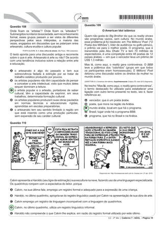 2010
                                                                                                                                     *azul25dom10*
                                                                                       Questão 109
Questão 108
2QGH ¿FDP os ³DUWLVWDV´ 2QGH ¿FDP RV ³DUWHVmRV´                                                              O American Idol islâmico
Submergidos no interior da sociedade, sem reconhecimento
formal, esses grupos passam a ser vistos de diferentes                                 Quem não gosta do Big Brother diz que os reality shows
                                                                                       são programas vazios, sem cultura. No mundo árabe,
perspectivas pelos seus intérpretes, a maioria das
                                                                                       esse problema já foi resolvido: em The Millions’ Poet (“O
vezes, engajados em discussões que se polarizam entre
                                                                                       Poeta dos Milhões”), líder de audiência no golfo pérsico,
artesanato, cultura erudita e cultura popular.                                         o prêmio vai para o melhor poeta. O programa, que é
          PORTO ALEGRE, M. S. Arte e ofício de artesão. São Paulo, 1985 (adaptado).    transmitido pela Abu Dhabi TV e tem 70 milhões de
O texto aponta para uma discussão antiga e recorrente                                  espectadores, é uma competição entre 48 poetas de 12
sobre o que é arte. Artesanato é arte ou não? De acordo                                países árabes — em que o vencedor leva um prêmio de
com uma tendência inclusiva sobre a relação entre arte                                 US$ 1,3 milhão.
e educação,                                                                            Mas lá, como aqui, o reality gera controvérsia. O BBB
                                                                                       teve a polêmica dos “coloridos” (grupo em que todos
A o artesanato é algo do passado e tem sua                                             os participantes eram homossexuais). E Millions’ Poet
  sobrevivência fadada à extinção por se tratar de                                     detonou uma discussão sobre os direitos da mulher no
  trabalho estático produzido por poucos.                                              mundo árabe.
B os artistas populares não têm capacidade de pensar                                   GARATTONI, B. O American Idol islâmico. SuperInteressante. Edição 278, maio 2010 (fragmento).
  e conceber a arte intelectual, visto que muitos deles
  sequer dominam a leitura.                                                            No trecho “Mas lá, como aqui, o reality gera controvérsia”,
                                                                                       o termo destacado foi utilizado para estabelecer uma
C o artista popular e o artesão, portadores de saber
                                                                                       ligação com outro termo presente no texto, isto é, fazer
  cultural, têm a capacidade de exprimir, em seus
                                                                                       referência ao
  trabalhos, determinada formação cultural.
D os artistas populares produzem suas obras pautados                                   A     vencedor, que é um poeta árabe.
  em normas técnicas e educacionais rígidas,                                           B     poeta, que mora na região da Arábia.
  aprendidas em escolas preparatórias.
                                                                                       C     mundo árabe, local em que há o programa.
E o artesanato tem seu sentido limitado à região em
  que está inserido como uma produção particular,                                      D     Brasil, lugar onde há o programa BBB.
  sem expansão de seu caráter cultural.                                                E     programa, que há no Brasil e na Arábia.

Questão 110




                                                                                                           Disponível em: http://revistaescola.abril.com.br. Acesso em: 27 abr. 2010.



Calvin apresenta a Haroldo (seu tigre de estimação) sua escultura na neve, fazendo uso de uma linguagem especializada.
Os quadrinhos rompem com a expectativa do leitor, porque

A Calvin, na sua última fala, emprega um registro formal e adequado para a expressão de uma criança.

B Haroldo, no último quadrinho, apropria-se do registro linguístico usado por Calvin na apresentação de sua obra de arte.

C Calvin emprega um registro de linguagem incompatível com a linguagem de quadrinhos.

D Calvin, no último quadrinho, utiliza um registro linguístico informal.

E Haroldo não compreende o que Calvin lhe explica, em razão do registro formal utilizado por este último.
                                                                                                                       LC - 2º dia | Caderno 7 - AZUL - Página 10
 