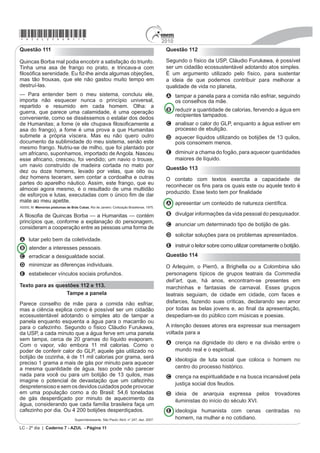 *azul25dom11*                                                                                 2010
Questão 111                                                                                    Questão 112

Quincas Borba mal podia encobrir a satisfação do triunfo.                                      Segundo o físico da USP, Cláudio Furukawa, é possível
Tinha uma asa de frango no prato, e trincava-a com                                             ser um cidadão ecossustentável adotando atos simples.
¿ORVy¿FD VHUHQLGDGH (X ¿]OKH DLQGD DOJXPDV REMHo}HV                                         É um argumento utilizado pelo físico, para sustentar
mas tão frouxas, que ele não gastou muito tempo em                                             a ideia de que podemos contribuir para melhorar a
destruí-las.                                                                                   qualidade de vida no planeta,
— Para entender bem o meu sistema, concluiu ele,                                               A tampar a panela para a comida não esfriar, seguindo
importa não esquecer nunca o princípio universal,                                                os conselhos da mãe.
repartido e resumido em cada homem. Olha: a
guerra, que parece uma calamidade, é uma operação                                              B reduzir a quantidade de calorias, fervendo a água em
                                                                                                 recipientes tampados.
conveniente, como se disséssemos o estalar dos dedos
GH +XPDQLWDV D IRPH H HOH FKXSDYD ¿ORVR¿FDPHQWH D                                            C analisar o calor do GLP, enquanto a água estiver em
asa do frango), a fome é uma prova a que Humanitas                                               processo de ebulição.
submete a própria víscera. Mas eu não quero outro                                              D aquecer líquidos utilizando os botijões de 13 quilos,
documento da sublimidade do meu sistema, senão este                                              pois consomem menos.
mesmo frango. Nutriu-se de milho, que foi plantado por
um africano, suponhamos, importado de Angola. Nasceu                                           E diminuir a chama do fogão, para aquecer quantidades
esse africano, cresceu, foi vendido; um navio o trouxe,                                          maiores de líquido.
um navio construído de madeira cortada no mato por
                                                                                               Questão 113
dez ou doze homens, levado por velas, que oito ou
dez homens teceram, sem contar a cordoalha e outras                                            O contato com textos exercita a capacidade de
partes do aparelho náutico. Assim, este frango, que eu                                         UHFRQKHFHU RV ¿QV SDUD RV TXDLV HVWH RX DTXHOH WH[WR p
almocei agora mesmo, é o resultado de uma multidão
                                                                                               SURGX]LGR (VVH WH[WR WHP SRU ¿QDOLGDGH
GH HVIRUoRV H OXWDV H[HFXWDGDV FRP R ~QLFR ¿P GH GDU
mate ao meu apetite.                                                                           A apresentar um conteúdo de natureza cieQWt¿FD
ASSIS, M. Memórias póstumas de Brás Cubas. Rio de Janeiro: Civilização Brasiliense, 1975.

$ ¿ORVR¿D GH 4XLQFDV %RUED ² D +XPDQLWDV ² FRQWpP                                              B divulgar informações da vida pessoal do pesquisador.
princípios que, conforme a explanação do personagem,
                                                                                               C anunciar um determinado tipo de botijão de gás.
consideram a cooperação entre as pessoas uma forma de
                                                                                               D solicitar soluções para os problemas apresentados.
A lutar pelo bem da coletividade.
B atender a interesses pessoais.                                                               E instruir o leitor sobre como utilizar corretamente o botijão.

C erradicar a desigualdade social.                                                             Questão 114
D minimizar as diferenças individuais.                                                         O Arlequim, o Pierrô, a Brighella ou a Colombina são
E estabelecer vínculos sociais profundos.                                                      personagens típicos de grupos teatrais da Commedia
                                                                                               dell’art, que, há anos, encontram-se presentes em
Texto para as questões 112 e 113.                                                              marchinhas e fantasias de carnaval. Esses grupos
                  Tampe a panela                                                               teatrais seguiam, de cidade em cidade, com faces e
Parece conselho de mãe para a comida não esfriar,                                              disfarces, fazendo suas críticas, declarando seu amor
mas a ciência explica como é possível ser um cidadão                                           SRU WRGDV DV EHODV MRYHQV H DR ¿QDO GD DSUHVHQWDomR
ecossustentável adotando o simples ato de tampar a                                             despediam-se do público com músicas e poesias.
panela enquanto esquenta a água para o macarrão ou
para o cafezinho. Segundo o físico Cláudio Furukawa,                                           A intenção desses atores era expressar sua mensagem
da USP, a cada minuto que a água ferve em uma panela                                           voltada para a
sem tampa, cerca de 20 gramas do líquido evaporam.
Com o vapor, vão embora 11 mil calorias. Como o                                                A crença na dignidade do clero e na divisão entre o
poder de conferir calor do GLP, aquele gás utilizado no                                          mundo real e o espiritual.
botijão de cozinha, é de 11 mil calorias por grama, será
                                                                                               B ideologia de luta social que coloca o homem no
preciso 1 grama a mais de gás por minuto para aquecer
a mesma quantidade de água. Isso pode não parecer                                                centro do processo histórico.
nada para você ou para um botijão de 13 quilos, mas                                            C crença na espiritualidade e na busca incansável pela
imagine o potencial de devastação que um cafezinho
                                                                                                 justiça social dos feudos.
despretensioso e sem os devidos cuidados pode provocar
em uma população como a do Brasil: 54,6 toneladas                                              D ideia de anarquia expressa pelos trovadores
de gás desperdiçado por minuto de aquecimento da                                                 iluministas do início do século XVI.
água, considerando que cada família brasileira faça um
cafezinho por dia. Ou 4 200 botijões desperdiçados.                                            E ideologia humanista com cenas centradas no
                                    Superinteressante. São Paulo: Abril, n° 247, dez. 2007.      homem, na mulher e no cotidiano.
LC - 2º dia | Caderno 7 - AZUL - Página 11
 