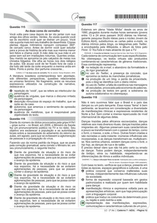 2010
                                                                                                                                    *azul25dom12*
                                                                                        Questão 117
Questão 115
                                                                                        Estamos em plena “Idade Mídia” desde os anos de
              As doze cores do vermelho
                                                                                        1990, plugados durante muitas horas semanais (jovens
Você volta para casa depois de ter ido jantar com sua                                   entre 13 e 24 anos passam 3h30 diárias na Internet,
amiga dos olhos verdes. Verdes. Às vezes quando você                                    garante pesquisa Studio Ideias para o núcleo Jovem da
sai do escritório você quer se distrair um pouco. Você
não suporta mais tem seu trabalho de desenhista. Cópias                                 Editora Abril), substituímos as cartas pelos e-mails, os
plantas réguas milímetros nanquim compasso 360º.                                        diários intímos pelos blogs, os telegramas pelo Twitter,
de cercado cerco. Antes de dormir você quer estudar                                     a enciclopédia pela Wikipédia, o álbum de fotos pelo
para a prova de história da arte mas sua menina menor                                   Flickr. O YouTube é mais atraente do que a TV.
tem febre e chama você. A mão dela na sua mão é um                                         PERISSÉ, G. A escrita na Internet. Especial Sala de Aula. São Paulo, 2010 (fragmento).
peixe sem sol em irradiações noturnas. Quentes ondas.                                   DGD VLVWHPD GH FRPXQLFDomR WHP VXDV HVSHFL¿FLGDGHV
Seu marido se aproxima os pés calçados de meias nos                                     No ciberespaço, os textos virtuais são produzidos
chinelos folgados. Ele olha as horas nos dois relógios                                  combinando-se características de gêneros tradicionais.
GH SXOVR (OH DFXVD YRFr GH WHU ¿FDGR IRUD GH FDVD R                                    Essa combinação representa,
dia todo até tarde da noite enquanto a menina ardia em                                  A na redação do e-mail, o abandono da formalidade e
febre. Ponto e ponta. Dor perfume crescente...                                             do rigor gramatical.
     CUNHA, H. P. As doze cores do vermelho. Rio de Janeiro: Tempo Brasileiro, 2009.    B no uso do Twitter, a presença da concisão, que
A literatura brasileira contemporânea tem abordado,                                        aproxima os textos às manchetes jornalísticas.
sob diferentes perspectivas, questões relacionadas                                      C na produção de um blog, a perda da privacidade,
ao universo feminino. No fragmento, entre os recursos                                      pois o blog VH LGHQWL¿FD FRP R GLiULR tQWLPR
expressivos utilizados na construção da narrativa,                                      D no uso do Twitter, a falta de coerência nas mensagens
destaca-se a                                                                               ali veiculadas, provocada pela economia de palavras.
A repetição de “você”, que se refere ao interlocutor da                                 E na produção de textos em geral, a soberania da
  personagem.                                                                              autoria colaborativa no ciberespaço.
B ausência de vírgulas, que marca o discurso irritado                                   Questão 118
  da personagem.
C descrição minuciosa do espaço do trabalho, que se                                     Não é raro ouvirmos falar que o Brasil é o país das
  opõe ao da casa.                                                                      danças ou um país dançante. Essa nossa “fama” é bem
D autoironia, que ameniza o sentimento de opressão
  da personagem.                                                                        pertinente, se levarmos em consideração a diversidade
E ausência de metáforas, que é responsável pela                                         de manifestações rítmicas e expressivas existentes de
  objetividade do texto.                                                                Norte a Sul. Sem contar a imensa repercussão de nível
                                                                                        internacional de algumas delas.
Questão 116
Diante do número de óbitos provocados pela gripe H1N1                                   Danças trazidas pelos africanos escravizados, danças
– gripe suína – no Brasil, em 2009, o Ministro da Saúde                                 relativas aos mais diversos rituais, danças trazidas pelos
fez um pronunciamento público na TV e no rádio. Seu                                     imigrantes etc. Algumas preservam suas características
objetivo era esclarecer a população e as autoridades                                    e pouco se transformaram com o passar do tempo, como
locais sobre a necessidade do adiamento do retorno às                                   o forró, o maxixe, o xote, o frevo. Outras foram criadas e
aulas, em agosto, para que se evitassem a aglomeração                                   VmR UHFULDGDV D FDGD LQVWDQWH LQ~PHUDV LQÀXrQFLDV VmR
de pessoas e a propagação do vírus.                                                     incorporadas, e as danças transformam-se, multiplicam-
Fazendo uso da norma padrão da língua, que se pauta                                     se. Nos centros urbanos, existem danças como o funk, o
pela correção gramatical, seria correto o Ministro ler, em                              hip hop, as danças de rua e de salão.
seu pronunciamento, o seguinte trecho:                                                  É preciso deixar claro que não há jeito certo ou errado
                                                                                        de dançar. Todos podem dançar, independentemente
A Diante da gravidade da situação e do risco de                                         de biótipo, etnia ou habilidade, respeitando-se as
  que nos expomos, há a necessidade de se evitar
  aglomerações de pessoas, para que se possa conter                                     diferenciações de ritmos e estilos individuais.
                                                                                        GASPARI, T. C. Dança e educação física na escola: implicações para a prática pedagógica.
  o avanço da epidemia.
                                                                                                                             Rio de Janeiro: Guanabara Koogan, 2008 (adaptado).
B Diante da gravidade da situação e do risco a que
  nos expomos, há a necessidade de se evitarem                                          RP EDVH QR WH[WR YHUL¿FDVH TXH D GDQoD SUHVHQWH HP
  aglomerações de pessoas, para que se possam                                           WRGDV DV pSRFDV HVSDoRV JHRJUi¿FRV H FXOWXUDLV p XPD
  conter o avanço da epidemia.                                                          A prática corporal que conserva inalteradas suas
C Diante da gravidade da situação e do risco a que                                          IRUPDV LQGHSHQGHQWHPHQWH GDV LQÀXrQFLDV FXOWXUDLV
  nos expomos, há a necessidade de se evitarem                                              da sociedade.
  aglomerações de pessoas, para que se possa conter                                     B forma de expressão corporal baseada em gestos
  o avanço da epidemia.                                                                     padronizados e realizada por quem tem habilidade
D Diante da gravidade da situação e do risco os                                             para dançar.
  quais nos expomos, há a necessidade de se evitar                                      C manifestação rítmica e expressiva voltada para as
  aglomerações de pessoas, para que se possa conter                                         apresentações artísticas, sem que haja preocupação
  o avanço da epidemia.                                                                     com a linguagem corporal.
E Diante da gravidade da situação e do risco com que                                    D prática que traduz os costumes de determinado povo
  nos expomos, tem a necessidade de se evitarem                                             ou região e está restrita a este.
  aglomerações de pessoas, para que se possa conter                                     E representação das manifestações, expressões,
  o avanço da epidemia.                                                                     comunicações e características culturais de um povo.
                                                                                                                      LC - 2º dia | Caderno 7 - AZUL - Página 12
 