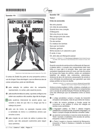 *azul25dom13*                                                                              2010
                                                                                            Questão 120
Questão 119
                                                                                            Texto I
                                                                                            Chão de esmeralda

                                                                                            Me sinto pisando
                                                                                            Um chão de esmeraldas
                                                                                            Quando levo meu coração
                                                                                            À Mangueira
                                                                                            Sob uma chuva de rosas
                                                                                            Meu sangue jorra das veias
                                                                                            E tinge um tapete
                                                                                            Pra ela sambar
                                                                                            É a realeza dos bambas
                                                                                            Que quer se mostrar
                                                                                            Soberba, garbosa
                                                                                            Minha escola é um catavento a girar
                                                                                            É verde, é rosa
                                                                                            Oh, abre alas pra Mangueira passar
                                                                                             BUARQUE, C.; CARVALHO, H. B. Chico Buarque de Mangueira. Marola Edições Musicais
                                                                                                 Ltda. BMG. 1997. Disponível em: www.chicobuarque.com.br. Acesso em: 30 abr. 2010.

                                                                                            Texto II

                                                                                            Quando a escola de samba entra na Marquês de Sapucaí,
                                                                                            a plateia delira, o coração dos componentes bate mais
                                                                                            forte e o que vale é a emoção. Mas, para que esse
                                                                                            verdadeiro espetáculo entre em cena, por trás da cortina
               Disponível em: http://ziraldo.blogtv.uol.com.br. Acesso em: 27 jul. 2010.    de fumaça dos fogos de artifício, existe um verdadeiro
                                                                                            batalhão de alegria: são costureiras, aderecistas,
O cartaz de Ziraldo faz parte de uma campanha contra o                                      diretores de ala e de harmonia, pesquisador de enredo e
uso de drogas. Essa abordagem, que se diferencia das de                                     XPD LQ¿QLGDGH GH SUR¿VVLRQDLV TXH JDUDQWHP TXH WXGR
                                                                                            HVWHMD SHUIHLWR QD KRUD GR GHV¿Oe.
RXWUDV FDPSDQKDV SRGH VHU LGHQWL¿FDGD
                                                                                                  AMORIM, M.; MACEDO, G. O espetáculo dos bastidores. Revista de Carnaval 2010:
                                                                                                                 Mangueira. Rio de Janeiro: Estação Primeira de Mangueira, 2010.

A pela seleção do público alvo da campanha,                                                 Ambos os textos exaltam o brilho, a beleza, a tradição e o
                                                                                            compromisso dos dirigentes e de todos os componentes
    representado, no cartaz, pelo casal de jovens.                                          com a escola de samba Estação Primeira de Mangueira.
                                                                                            Uma das diferenças que se estabelece entre os textos
B SHOD HVFROKD WHPiWLFD GR FDUWD] FXMR WH[WR FRQ¿JXUD XPD                                  é que
    ordem aos usuários e não usuários: diga não às drogas.
                                                                                            A o artigo jornalístico cumpre a função de transmitir
C pela ausência intencional do acento grave, que                                              emoções e sensações, mais do que a letra de música.
    constrói a ideia de que não é a droga que faz a                                         B a letra de música privilegia a função social de
                                                                                              comunicar a seu público a crítica em relação ao
    cabeça do jovem.                                                                          samba e aos sambistas.
D pelo uso da ironia, na oposição imposta entre                                             C a linguagem poética, no Texto I, valoriza imagens
                                                                                              metafóricas e a própria escola, enquanto a linguagem, no
    a seriedade do tema e a ambiência amena que                                               Texto II, cumpre a função de informar e envolver o leitor.
    envolve a cena.                                                                         D ao associar esmeraldas e rosas às cores da escola, o
                                                                                              Texto I acende a rivalidade entre escolas de samba,
E pela criação de um texto de sátira à postura dos                                            enquanto o Texto II é neutro.
    jovens, que não possuem autonomia para seguir                                           E o Texto I sugere a riqueza material da Mangueira,
    seus caminhos.                                                                            enquanto o Texto II destaca o trabalho na escola
                                                                                              de samba.
LC - 2º dia | Caderno 7 - AZUL - Página 13
 