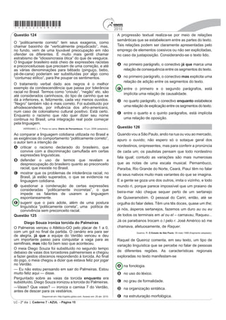 p IDODGD SRU PHQRV
                                                                                             A a obediência às normas gramaticais, como a
de 500 pessoas. No passado, era comum pessoas
                                                                                               concordância em “um gênero que invade as livrarias”.
serem amarradas em árvores quando se expressavam
em suas línguas, lembra o cacique Felisberto Kokama,                                         B a presença de vocabulário arcaico, como em “há de
um analfabeto para os nossos padrões e um guardião da                                          ter alguma grandeza natural”.
pureza de seu idioma (caracterizado por uma diferença                                        C R SUHGRPtQLR GH OLQJXDJHP ¿JXUDGD FRPR HP ³XP
marcante entre a fala masculina e a feminina), lá no                                           viço qualquer que o destaque”.
Amazonas, no Alto Solimões. Outro Kokama, o professor
                                                                                             D o emprego de expressões regionais, como em “tem
Leonel, da região de Santo Antônio do Içá (AM), mostra
                                                                                               essa pegada”.
o problema atual: “Nosso povo se rendeu às pessoas
EUDQFDV SHODV GL¿FXOGDGHV GH VREUHYLYrQFLD 2 FRQWDWR                                        E o uso de termos técnicos, como em “grandes títulos
FRP D OtQJXD SRUWXJXHVD IRL H[WHUPLQDQGR H GL¿FXOWDQGR                                         do gênero infantil”.
a prática da nossa língua. Há poucos falantes, e com
vergonha de falar. A língua é muito preconceituada entre
nós mesmos”.                                                                                 Questão 123
                       Revista Língua Portuguesa. São Paulo: Segmento, nº 26 , 2007.
                                                                                                                O novo boca a boca

O desaparecimento gradual ou abrupto de partes                                               Tomara que não seja verdade, porque, se for, os críticos,
importantes do patrimônio linguístico e cultural do país                                     comentaristas, os chamados formadores de opinião,
possui causas variadas. Segundo o professor Leonel,                                          todos corremos o risco de perder nossa razão de ser e
da região de Santo Antônio do Içá (AM), os idiomas                                           nossos empregos. Há uma nova ameaça à vista. Dizem
indígenas sobreviventes estão ameaçados de extinção                                          que a Internet será em breve, já está sendo, o boca a
                                                                                             boca de milhões de pessoas, isto é, vai substituir aquele
devido ao
                                                                                             processo usado tradicionalmente para recomendar um
                                                                                             ¿OPH XPD SHoD XP OLYUR H DWp XP FDQGLGDWR 1mR PDLV
A medo que as pessoas tinham de serem castigadas                                             a orientação transmitida pela imprensa e nem mesmo as
  por falarem a sua língua.                                                                  dicas dadas pessoalmente – tudo seria feito virtualmente
                                                                                             pelos mecanismos de mobilização da rede.
B número reduzido de índios que continuam falando
                                                                                                                          VENTURA, Z. O Globo, 19 set. 2009 (fragmento).
  entre si nas suas reservas.
                                                                                             Segundo o texto, a Internet apresenta a possibilidade
C contato com falantes de outras línguas e a imposição
                                                                                             GH PRGL¿FDU DV UHODo}HV VRFLDLV QD PHGLGD HP TXH
  de um outro idioma.
                                                                                             estabelece novos meios de realizar atividades cotidianas.
D desaparecimento das reservas indígenas                                           em        A preocupação do autor acerca do desaparecimento de
  GHFRUUrQFLD GD LQÀXrQFLD GR EUDQFR                                                        GHWHUPLQDGDV SUR¿VV}HV GHYHVH

E descaso dos governantes em preservar esse
                                                                                             A às habilidades necessárias a um bom comunicador,
  patrimônio cultural brasileiro.
                                                                                                   que podem ser comprometidas por problemas
Questão 122                                                                                        pessoais.

              Maurício e o leão chamado Millôr                                               B j FRQ¿DELOLGDGH GDV LQIRUPDo}HV WUDQVPLWLGDV SHORV
                                                                                                   internautas, que superam as informações jornalísticas.
Livro de Flavia Maria ilustrado por cartunista nasce como
um dos grandes títulos do gênero infantil                                                    C ao número de pessoas conectadas à Internet, à
Um livro infantil ilustrado por Millôr há de ter alguma                                            rapidez e à facilidade com que a informação acontece.
grandeza natural, um viço qualquer que o destaque de
um gênero que invade as livrarias (2 mil títulos novos,                                      D aos boatos que atingem milhões de pessoas, levando
todo ano) nem sempre com qualidade. Uma pegada que                                                 a população a desacreditar nos formadores de
o afaste do risco de fazer sombra ao fato de ser ilustrado                                         opinião.
por Millôr: Maurício - O Leão de Menino (CosacNaify, 24
páginas, R$ 35), de Flavia Maria, tem essa pegada.                                           E DRV FRPSXWDGRUHV VHUHP PDLV H¿FD]HV GR TXH RV
     Disponível em: http://www.revistalingua.com.br. Acesso em: 30 abr. 2010 (fragmento).          SUR¿VVLRQDLV GD HVFULWD Sara informar a sociedade.
                                                                                                                   LC - 2º dia | Caderno 7 - AZUL - Página 14
 