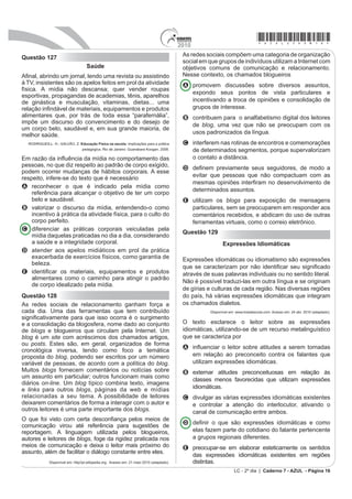 *azul25dom15*                                                                             2010
Questão 124                                                                                A progressão textual realiza-se por meio de relações
                                                                                           semânticas que se estabelecem entre as partes do texto.
O “politicamente correto” tem seus exageros, como
chamar baixinho de “verticalmente prejudicado”, mas,                                       Tais relações podem ser claramente apresentadas pelo
no fundo, vem de uma louvável preocupação em não                                           emprego de elementos coesivos ou não ser explicitadas,
ofender os diferentes. É muito mais gentil chamar                                          no caso da justaposição. Considerando-se o texto lido,
estrabismo de “idiossincrasia ótica” do que de vesguice.
O linguajar brasileiro está cheio de expressões racistas
e preconceituosas que precisam de uma correção, e até                                      A no primeiro parágrafo, o conectivo já que marca uma
as várias denominações para bêbado (pinguço, bebo,                                           relação de consequência entre os segmentos do texto.
pé-de-cana) poderiam ser substituídas por algo como
“contumaz etílico”, para lhe poupar os sentimentos.                                        B no primeiro parágrafo, o conectivo mas explicita uma
                                                                                             relação de adição entre os segmentos do texto.
O tratamento verbal dado aos negros é o melhor
exemplo da condescendência que passa por tolerância                                        C entre o primeiro e o segundo parágrafos, está
racial no Brasil. Termos como “crioulo”, “negão” etc. são                                    implícita uma relação de causalidade.
até considerados carinhosos, do tipo de carinho que se
dá a inferiores, e, felizmente, cada vez menos ouvidos.                                    D no quarto parágrafo, o conectivo enquanto estabelece
“Negro” também não é mais correto. Foi substituído por
DIURGHVFHQGHQWH SRU LQÀXrQFLD GRV afro-americans,                                           uma relação de explicação entre os segmentos do texto.
num caso de colonialismo cultural positivo. Está certo.                                    E entre o quarto e o quinto parágrafos, está implícita
Enquanto o racismo que não quer dizer seu nome
continua no Brasil, uma integração real pode começar                                         uma relação de oposição.
pela linguagem.
      VERÍSSIMO, L. F. Peixe na cama. Diário de Pernambuco. 10 jun. 2006 (adaptado).
                                                                                           Questão 126
Ao comparar a linguagem cotidiana utilizada no Brasil e                                    Quando vou a São Paulo, ando na rua ou vou ao mercado,
as exigências do comportamento “politicamente correto”,                                    apuro o ouvido; não espero só o sotaque geral dos
o autor tem a intenção de
A criticar o racismo declarado do brasileiro, que                                          nordestinos, onipresentes, mas para conferir a pronúncia
    FRQYLYH FRP D GLVFULPLQDomR FDPXÀDGD HP FHUWDV                                         de cada um; os paulistas pensam que todo nordestino
    expressões linguísticas.
                                                                                           fala igual; contudo as variações são mais numerosas
B defender o uso de termos que revelam a
    despreocupação do brasileiro quanto ao preconceito                                     que as notas de uma escala musical. Pernambuco,
    racial, que inexiste no Brasil.                                                        Paraíba, Rio Grande do Norte, Ceará, Piauí têm no falar
C mostrar que os problemas de intolerância racial, no                                      de seus nativos muito mais variantes do que se imagina.
    Brasil, já estão superados, o que se evidencia na
    linguagem cotidiana.                                                                   E a gente se goza uns dos outros, imita o vizinho, e todo
D questionar a condenação de certas expressões                                             mundo ri, porque parece impossível que um praiano de
    consideradas “politicamente incorretas”, o que
    impede os falantes de usarem a linguagem                                               beira-mar não chegue sequer perto de um sertanejo
    espontaneamente.                                                                       de Quixeramobim. O pessoal do Cariri, então, até se
E sugerir que o país adote, além de uma postura                                            orgulha do falar deles. Têm uns tês doces, quase um the;
    linguística “politicamente correta”, uma política de
    convivência sem preconceito racial.                                                    já nós, ásperos sertanejos, fazemos um duro au ou eu
Questão 125                                                                                de todos os terminais em al ou el – carnavau, Raqueu...
                                                                                           Já os paraibanos trocam o l pelo r. José Américo só me
      Diego Souza ironiza torcida do Palmeiras
O Palmeiras venceu o Atlético-GO pelo placar de 1 a 0,                                     chamava, afetuosamente, de Raquer.
FRP XP JRO QR ¿QDO GD SDUWLGD 2 FHQiULR HUD SDUD VHU                                                 Queiroz, R. O Estado de São Paulo. 09 maio 1998 (fragmento adaptado).
de alegria, já que a equipe do Verdão venceu e deu
um importante passo para conquistar a vaga para as                                         Raquel de Queiroz comenta, em seu texto, um tipo de
VHPL¿QDLV mas não foi bem isso que aconteceu.
                                                                                           variação linguística que se percebe no falar de pessoas
O meia Diego Souza foi substituído no segundo tempo
debaixo de vaias dos torcedores palmeirenses e chegou                                      de diferentes regiões. As características regionais
D ID]HU JHVWRV REVFHQRV UHVSRQGHQGR j WRUFLGD $R ¿QDO                                     exploradas no texto manifestam-se
do jogo, o meia chegou a dizer que estava feliz por jogar
no Verdão.                                                                                 A na fonologia.
— Eu não estou pensando em sair do Palmeiras. Estou
muito feliz aqui — disse.                                                                  B no uso do léxico.
Perguntado sobre as vaias da torcida enquanto era
substituído, Diego Souza ironizou a torcida do Palmeiras.                                  C no grau de formalidade.
—Vaias? Que vaias? — ironiza o camisa 7 do Verdão,                                         D na organização sintática.
antes de descer para os vestiários.
                       Disponível em: http://oglobo.globo.com. Acesso em: 29 abr. 2010.    E na estruturação morfológica.
LC - 2º dia | Caderno 7 - AZUL - Página 15
 