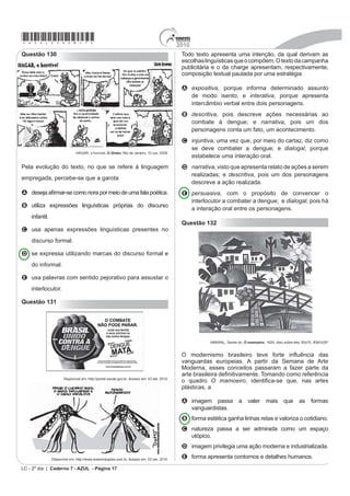 2010
                                                                                                                                 *azul25dom16*
                                                                                           As redes sociais compõem uma categoria de organização
Questão 127
                                                                                           social em que grupos de indivíduos utilizam a Internet com
                                    Saúde                                                  objetivos comuns de comunicação e relacionamento.
$¿QDO DEULQGR XP MRUQDO OHQGR XPD UHYLVWD RX DVVLVWLQGR                                  Nesse contexto, os chamados blogueiros
à TV, insistentes são os apelos feitos em prol da atividade                                A promovem discussões sobre diversos assuntos,
física. A mídia não descansa; quer vender roupas
                                                                                             expondo seus pontos de vista particulares e
esportivas, propagandas de academias, tênis, aparelhos
de ginástica e musculação, vitaminas, dietas... uma                                          incentivando a troca de opiniões e consolidação de
UHODomR LQ¿QGiYHO GH PDWHULDLV HTXLSDPHQWRV H SURGXWRV                                      grupos de interesse.
alimentares que, por trás de toda essa “parafernália”,                                     B contribuem para o analfabetismo digital dos leitores
impõe um discurso do convencimento e do desejo de
                                                                                             de blog, uma vez que não se preocupam com os
um corpo belo, saudável e, em sua grande maioria, de
melhor saúde.                                                                                usos padronizados da língua.
  RODRIGUES,L. H.; GALVÃO, Z. Educação Física na escola: implicações para a prática        C interferem nas rotinas de encontros e comemorações
                                 pedagógica. Rio de Janeiro: Guanabara Koogan, 2008.         de determinados segmentos, porque supervalorizam
(P UD]mR GD LQÀXrQFLD GD PtGLD QR FRPSRUWamento das                                          o contato a distância.
pessoas, no que diz respeito ao padrão de corpo exigido,                                   D GH¿QHP SUHYLDPHQWH VHXV VHJXLGRUHV GH PRGR D
podem ocorrer mudanças de hábitos corporais. A esse
respeito, infere-se do texto que é necessário                                                evitar que pessoas que não compactuam com as
                                                                                             PHVPDV RSLQL}HV LQWHU¿UDP QR GHVHQYROYLPHQWR GH
A reconhecer o que é indicado pela mídia como
                                                                                             determinados assuntos.
    referência para alcançar o objetivo de ter um corpo
    belo e saudável.                                                                       E utilizam os blogs para exposição de mensagens
B valorizar o discurso da mídia, entendendo-o como                                           particulares, sem se preocuparem em responder aos
    incentivo à prática da atividade física, para o culto do                                 comentários recebidos, e abdicam do uso de outras
    corpo perfeito.                                                                          ferramentas virtuais, como o correio eletrônico.
C diferenciar as práticas corporais veiculadas pela
                                                                                           Questão 129
    mídia daquelas praticadas no dia a dia, considerando
    a saúde e a integridade corporal.                                                                        Expressões Idiomáticas
D atender aos apelos midiáticos em prol da prática
    exacerbada de exercícios físicos, como garantia de                                     Expressões idiomáticas ou idiomatismo são expressões
    beleza.
                                                                                           TXH VH FDUDFWHUL]DP SRU QmR LGHQWL¿FDU VHX VLJQL¿FDGR
E LGHQWL¿FDU RV PDWHULDLV HTXLSDPHQWRV H SURGXWRV                                         através de suas palavras individuais ou no sentido literal.
    alimentares como o caminho para atingir o padrão
                                                                                           Não é possível traduzi-las em outra língua e se originam
    de corpo idealizado pela mídia.
                                                                                           de gírias e culturas de cada região. Nas diversas regiões
Questão 128                                                                                do país, há várias expressões idiomáticas que integram
As redes sociais de relacionamento ganham força a                                          os chamados dialetos.
cada dia. Uma das ferramentas que tem contribuído                                                     Disponível em: www.brasilescola.com. Acesso em: 24 abr. 2010 (adaptado).
VLJQL¿FDWLYDPHQWH SDUD TXH LVVR RFRUUD p R VXUJLPHQWR
e a consolidação da blogosfera, nome dado ao conjunto                                      O texto esclarece o leitor sobre as expressões
de blogs e blogueiros que circulam pela Internet. Um                                       idiomáticas, utilizando-se de um recurso metalinguístico
blog é um site com acréscimos dos chamados artigos,                                        que se caracteriza por
ou posts. Estes são, em geral, organizados de forma
                                                                                           A LQÀXHQFLDU R OHLWRU VREUH DWLWXGHV D VHUHP WRPDGDV
cronológica inversa, tendo como foco a temática
proposta do blog, podendo ser escritos por um número                                         em relação ao preconceito contra os falantes que
variável de pessoas, de acordo com a política do blog.                                       utilizam expressões idiomáticas.
Muitos blogs fornecem comentários ou notícias sobre                                        B externar atitudes preconceituosas em relação às
um assunto em particular; outros funcionam mais como
                                                                                             classes menos favorecidas que utilizam expressões
diários on-line. Um blog típico combina texto, imagens
e links para outros blogs, páginas da web e mídias                                           idiomáticas.
relacionadas a seu tema. A possibilidade de leitores                                       C divulgar as várias expressões idiomáticas existentes
deixarem comentários de forma a interagir com o autor e                                      e controlar a atenção do interlocutor, ativando o
outros leitores é uma parte importante dos blogs.                                            canal de comunicação entre ambos.
2 TXH IRL YLVWR FRP FHUWD GHVFRQ¿DQoD SHORV PHLRV GH
                                                                                           D GH¿QLU R TXH VmR H[SUHVV}HV LGLRPiWLFDV H FRPR
comunicação virou até referência para sugestões de
reportagem. A linguagem utilizada pelos blogueiros,                                          elas fazem parte do cotidiano do falante pertencente
autores e leitores de blogs, foge da rigidez praticada nos                                   a grupos regionais diferentes.
meios de comunicação e deixa o leitor mais próximo do                                      E preocupar-se em elaborar esteticamente os sentidos
assunto, além de facilitar o diálogo constante entre eles.
                                                                                             das expressões idiomáticas existentes em regiões
             Disponível em: http//pt.wikipedia.org. Acesso em: 21 maio 2010 (adaptado).      distintas.
                                                                                                                    LC - 2º dia | Caderno 7 - AZUL - Página 16
 