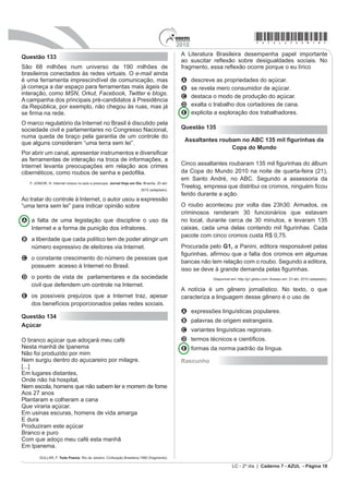 *azul25dom17*                                                                                2010
Questão 130                                                                                   Todo texto apresenta uma intenção, da qual derivam as
                                                                                              escolhas linguísticas que o compõem. O texto da campanha
                                                                                              publicitária e o da charge apresentam, respectivamente,
                                                                                              composição textual pautada por uma estratégia

                                                                                              A expositiva, porque informa determinado assunto
                                                                                                de modo isento; e interativa, porque apresenta
                                                                                                intercâmbio verbal entre dois personagens.
                                                                                              B descritiva, pois descreve ações necessárias ao
                                                                                                combate à dengue; e narrativa, pois um dos
                                                                                                personagens conta um fato, um acontecimento.
                                                                                              C injuntiva, uma vez que, por meio do cartaz, diz como
                                                                                                se deve combater a dengue; e dialogal, porque
                               HAGAR, o horrível. O Globo, Rio de Janeiro, 12 out. 2008.
                                                                                                estabelece uma interação oral.
Pela evolução do texto, no que se refere à linguagem                                          D narrativa, visto que apresenta relato de ações a serem
                                                                                                realizadas; e descritiva, pois um dos personagens
empregada, percebe-se que a garota
                                                                                                descreve a ação realizada.
A GHVHMD D¿UPDUVH FRPR QRUD SRU PHLR GH XPD IDOD SRpWLFD                                    E persuasiva, com o propósito de convencer o
                                                                                                interlocutor a combater a dengue; e dialogal, pois há
B utiliza expressões linguísticas próprias do discurso
                                                                                                a interação oral entre os personagens.
    infantil.
                                                                                              Questão 132
C usa apenas expressões linguísticas presentes no
    discurso formal.

D se expressa utilizando marcas do discurso formal e
    do informal.

E usa palavras com sentido pejorativo para assustar o
    interlocutor.

Questão 131




                                                                                                         AMARAL, Tarsila do. O mamoeiro. 1925, óleo sobre tela, 65x70, IEB//USP.


                                                                                              2 PRGHUQLVPR EUDVLOHLUR WHYH IRUWH LQÀXrQFLD GDV
                                                                                              vanguardas europeias. A partir da Semana de Arte
                                                                                              Moderna, esses conceitos passaram a fazer parte da
                                                                                              DUWH EUDVLOHLUD GH¿QLWLYDPHQWH 7RPDQGR FRPR UHIHUrQFLD
                       Disponível em: http://portal.saude.gov.br. Acesso em: 03 set. 2010.
                                                                                              o quadro O mamoeiro LGHQWL¿FDVH TXH QDV DUWHV
                                                                                              plásticas, a

                                                                                              A imagem passa a valer mais que as formas
                                                                                                vanguardistas.
                                                                                              B forma estética ganha linhas retas e valoriza o cotidiano.
                                                                                              C natureza passa a ser admirada como um espaço
                                                                                                utópico.
                                                                                              D imagem privilegia uma ação moderna e industrializada.

                Disponível em: http://www.dukechargista.com.br. Acesso em: 03 set. 2010.
                                                                                              E forma apresenta contornos e detalhes humanos.
LC - 2º dia | Caderno 7 - AZUL - Página 17
 