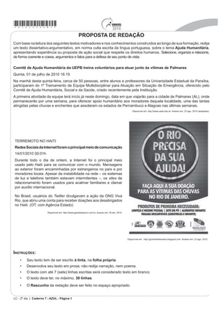 *azul25dom1*                                                                        2010
                                                    PROPOSTA DE REDAÇÃO
Com base na leitura dos seguintes textos motivadores e nos conhecimentos construídos ao longo de sua formação, redija
um texto dissertativo-argumentativo, em norma culta escrita da língua portuguesa, sobre o tema Ajuda Humanitária,
apresentando experiência ou proposta de ação social que respeite os direitos humanos. Selecione, organize e relacione,
de forma coerente e coesa, argumentos e fatos para a defesa de seu ponto de vista.

Comitê de Ajuda Humanitária da UEPB treina voluntários para atuar junto às vítimas de Palmares
Quinta, 01 de julho de 2010 16:19
Na manhã desta quinta-feira, cerca de 50 pessoas, entre alunos e professores da Universidade Estadual da Paraíba,
participaram do 1º Treinamento de Equipe Multidisciplinar para Atuação em Situação de Emergência, oferecido pelo
Comitê de Ajuda Humanitária, Social e da Saúde, criado recentemente pela Instituição.
A primeira atividade da equipe terá início já neste domingo, data em que viajarão para a cidade de Palmares (AL), onde
permanecerão por uma semana, para oferecer apoio humanitário aos moradores daquela localidade, uma das tantas
atingidas pelas chuvas e enchentes que assolaram os estados de Pernambuco e Alagoas nas últimas semanas.
                                                                                                     Disponível em: http://www.uepb.edu.br. Acesso em: 23 ago. 2010 (adaptado).




TERREMOTO NO HAITI
Redes Sociais da Internet foram o principal meio de comunicação
14/01/2010 00:01h
Durante todo o dia de ontem, a Internet foi o principal meio
usado pelo Haiti para se comunicar com o mundo. Mensagens
ao exterior foram encaminhadas por estrangeiros no país e por
moradores locais. Apesar da instabilidade na rede – os sistemas
de luz e telefone também estavam intermitentes –, os sites de
relacionamento foram usados para acalmar familiares e clamar
por auxílio internacional.

No Brasil, usuários do Twitter divulgavam a ação da ONG Viva
Rio, que abriu uma conta para receber doações aos desabrigados
no Haiti. (OT, com Agência Estado)
                       Disponível em: http://www.gazetadopovo.com.br. Acesso em: 30 abr. 2010.




                                                                                                 Disponível em: http://gcmandretavares.blogspot.com. Acesso em: 23 ago. 2010.




INSTRUÇÕES:
    ‡    Seu texto tem de ser escrito à tinta, na folha própria.
    ‡    Desenvolva seu texto em prosa; não redija narração, nem poema.
    ‡    O texto com até 7 (sete) linhas escritas será considerado texto em branco.
    ‡    O texto deve ter, no máximo, 30 linhas.
    ‡    O Rascunho da redação deve ser feito no espaço apropriado.


LC - 2º dia | Caderno 7 - AZUL - Página 1
 