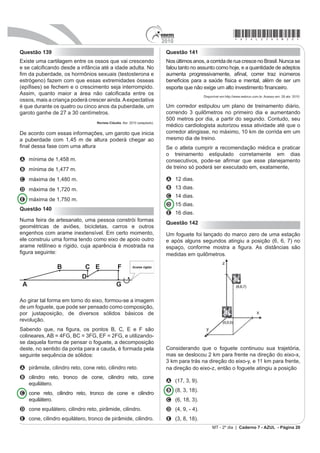 *azul25dom19*                                              2010
MATEMÁTICA E SUAS TECNOLOGIAS                               O menor comprimento que esse cabo deverá ter para
Questões de 136 a 180                                       ligar os pontos A e B poderá ser obtido por meio da
                                                            seguinte representação no plano:
Questão 136

Para confeccionar, em madeira, um cesto de lixo que
comporá o ambiente decorativo de uma sala de aula, um
                                                            A
marceneiro utilizará, para as faces laterais, retângulos
e trapézios isósceles e, para o fundo, um quadrilátero,
com os lados de mesma medida e ângulos retos.

4XDO GDV ¿JXUDV UHSUHVHQWD R IRUPDWR GH XP FHVWR TXH
                                                            B
possui as características estabelecidas?


A

                                                            C
B



C

                                                            D
D



E
                                                            E
Questão 137

$ ¿JXUD VHJXLQWH LOXVWUD Xm salão de um clube onde
                                                            Questão 138
estão destacados os pontos A e B.
                                                            Desde 2005, o Banco Central não fabrica mais a nota
                                                            de R$ 1,00 e, desde então, só produz dinheiro nesse
                                                            valor em moedas. Apesar de ser mais caro produzir uma
                                                            moeda, a durabilidade do metal é 30 vezes maior que a
                                                            do papel. Fabricar uma moeda de R$ 1,00 custa R$ 0,26,
                                                            enquanto uma nota custa R$ 0,17, entretanto, a cédula
                                                            dura de oito a onze meses.
                                                                             Disponível em: http://noticias.r7.com. Acesso em: 26 abr. 2010.

                                                            Com R$ 1 000,00 destinados a fabricar moedas, o Banco
                                                            Central conseguiria fabricar, aproximadamente, quantas
                                                            cédulas a mais?
Nesse salão, o ponto em que chega o sinal da TV a
FDER ¿FD VLWXDGR HP $ $ ¿P GH LQVWDODU XP WHOmR SDUD       A 1 667
a transmissão dos jogos de futebol da Copa do Mundo,        B 2 036
esse sinal deverá ser levado até o ponto B por meio de      C 3 846
um cabeamento que seguirá na parte interna da parede        D 4 300
e do teto.                                                  E 5 882

MT - 2º dia | Caderno 7 - AZUL - Página 19
 