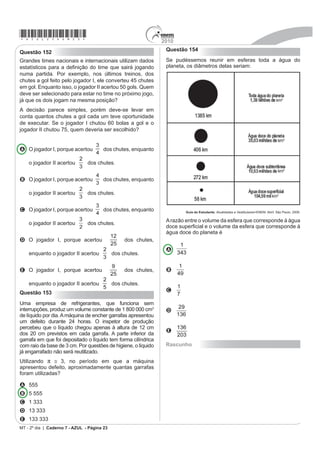*azul25dom21*                                                                      2010
Questão 143                                                                         Questão 145
                FONTES ALTERNATIVAS                                                 João tem uma loja onde fabrica e vende moedas de
                                                                                    chocolate com diâmetro de 4 cm e preço de R$ 1,50
Há um novo impulso para produzir combustível a partir                               a unidade. Pedro vai a essa loja e, após comer várias
de gordura animal. Em abril, a High Plains Bioenergy                                moedas de chocolate, sugere ao João que ele faça
LQDXJXURX XPD ELRUUH¿QDULD SUy[LPD D XPD IiEULFD GH                                 moedas com 8 cm de diâmetro e mesma espessura e
processamento de carne suína em Guymon, Oklahoma.                                   cobre R$ 3,00 a unidade.
$ UH¿QDULD FRQYHUWH D JRUGXUD GR SRUFR MXQWDPHQWH FRP
                                                                                    Considerando que o preço da moeda depende apenas
o óleo vegetal, em biodiesel. A expectativa da fábrica é                            da quantidade de chocolate, João
transformar 14 milhões de quilogramas de banha em 112
milhões de litros de biodiesel.                                                     A aceita a proposta de Pedro, pois, se dobra o diâmetro,
                       5HYLVWD 6FLHQWL¿F $PHULFDQ. Brasil, ago. 2009 (adaptado).
                                                                                      o preço também deve dobrar.

Considere que haja uma proporção direta entre a                                     B rejeita a proposta de Pedro, pois o preço correto
                                                                                      seria R$ 12,00.
massa de banha transformada e o volume de biodiesel
produzido.                                                                          C rejeita a proposta de Pedro, pois o preço correto
                                                                                      seria R$ 7,50.
Para produzir 48 milhões de litros de biodiesel, a
massa de banha necessária, em quilogramas, será de,                                 D rejeita a proposta de Pedro, pois o preço correto
aproximadamente,                                                                      seria R$ 6,00.
                                                                                    E rejeita a proposta de Pedro, pois o preço correto
A 6 milhões.                                                                          seria R$ 4,50.

B 33 milhões.                                                                       Questão 146
C 78 milhões.                                                                       Uma torneira gotejando diariamente é responsável por
                                                                                    JUDQGHV GHVSHUGtFLRV GH iJXD 2EVHUYH R JUi¿FR TXH
D 146 milhões.                                                                      indica o desperdício de uma torneira:

E 384 milhões.
Questão 144

2 JUi¿FR H[S}H DOJXQV Q~PHURV GD JULSH $+1 (QWUH
as categorias que estão em processo de imunização, uma
já está completamente imunizada, a dos trabalhadores
da saúde.



                                                                                    Se y representa o desperdício de água, em litros, e x
                                                                                    representa o tempo, em dias, a relação entre x e y é
                                                                                    A

                                                                                    B

                                                                                    C
                                                                                    D
                                             Época. 26 de abr. 2010 (adaptado).
                                                                                    E
'H DFRUGR FRP R JUi¿FR HQWUH DV GHPDLV FDWHJRULDV                                 Rascunho
a que está mais exposta ao vírus da gripe A-H1N1 é a
categoria de

A indígenas.
B gestantes.
C doentes crônicos.
D adultos entre 20 e 29 anos.
E crianças de 6 meses a 2 anos.
MT - 2º dia | Caderno 7 - AZUL - Página 21
 