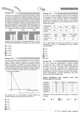 2010
                                                                                                                                  *azul25dom22*
Questão 147                                                                            Suponha uma escala de 0 h a 24 h e considere que o
                                                                                       Big Bang ocorreu exatamente à 0 h. Desse modo, a
O hábito de comer um prato de folhas todo dia faz
proezas para o corpo. Uma das formas de variar o                                       explosão da estrela GRB 090423 teria ocorrido à(s)
sabor das saladas é experimentar diferentes molhos.
Um molho de iogurte com mostarda contém 2 colheres                                     A 1,10 h.
de sopa de iogurte desnatado, 1 colher de sopa de
                                                                                       B 1,16 h.
mostarda, 4 colheres de sopa de água, 2 colheres de
sopa de azeite.                                                                        C 1,22 h.
          DESGUALDO. P. Os Segredos da Supersalada. Revista Saúde. Jan. 2010.
                                                                                       D 1,84 h.
Considerando que uma colher de sopa equivale a
                                                                                       E 2,01 h.
aproximadamente 15 mL, qual é o número máximo de
doses desse molho que se faz utilizando 1,5 L de azeite
e mantendo a proporcionalidade das quantidades dos                                     Questão 150
demais ingredientes?
                                                                                       (P XPD UHVHUYD ÀRUHVWDO H[LVWHP  HVSpFLHV GH
A 5                                                                                    peixes, 122 espécies de mamíferos, 93 espécies de
                                                                                       répteis, 1 132 espécies de borboletas e 656 espécies
B 20
                                                                                       de aves.
C 50
                                                                                                        Disponível em: http:www.wwf.org.br. Acesso em: 23 abr. 2010 (adaptado).
D 200
                                                                                       Se uma espécie animal for capturada ao acaso, qual a
E 500
                                                                                       probabilidade de ser uma borboleta?
Questão 148
                                                                                       A 63,31%
No dia 12 de janeiro de 2010, o governo da Venezuela
                                                                                       B 60,18%
adotou um plano de racionamento de energia que previa
cortes no fornecimento em todo o país.                                                 C 56,52%
2 PLQLVWUR GD (QHUJLD D¿UPRX TXH XPD GDV IRUPDV PDLV                                   D 49,96%
H¿FD]HV GH VH HFRQRPL]DU HQHUJLD QRV GRPLFtOLRV VHULD R
uso de lâmpadas que consomem 20% menos da energia                                      E 43,27%
consumida por lâmpadas normais.
           Disponível em: http://www.bbc.co.uk. Acesso em: 23 abr. 2010 (adaptado).    Questão 151
Em uma residência, o consumo mensal de energia                                         As Olimpíadas de 2016 serão realizadas na cidade
proveniente do uso de lâmpadas comuns é de 63 kWh.                                     do Rio de Janeiro. Uma das modalidades que trazem
Se todas as lâmpadas dessa residência forem trocadas                                   esperanças de medalhas para o Brasil é a natação.
pelas lâmpadas econômicas, esse consumo passará a                                      Aliás, a piscina olímpica merece uma atenção especial
ser de, aproximadamente,                                                               devido as suas dimensões. Piscinas olímpicas têm 50
A 9 kWh.                                                                               metros de comprimento por 25 metros de largura.

B 11 kWh.                                                                              Se a piscina olímpica fosse representada em uma escala
                                                                                       GH  HOD ¿FDULD FRP DV PHGLGDV GH
C 22 kWh.
D 35 kWh.                                                                              A 0,5 centímetro de comprimento e 0,25 centímetro de
E 50 kWh.                                                                                    largura.

Questão 149                                                                            B 5 centímetros de comprimento e 2,5 centímetros de
                                                                                             largura.
Em abril de 2009, o observatório espacial americano
Swift captou um feixe de raios gama proveniente de                                     C 50 centímetros de comprimento e 25 centímetros de
uma explosão no espaço. Cientistas italianos e ingleses
apresentaram conclusões de que as luzes captadas                                             largura.
provêm do colapso de uma estrela ocorrido há 13 bilhões
                                                                                       D 500 centímetros de comprimento e 250 centímetros
de anos, apenas 630 milhões de anos após o Big Bang,
expansão súbita que originou o Universo. Batizada de                                         de largura.
GRB 090423, a estrela é o objeto celeste mais antigo já
observado pelo homem.                                                                  E 200 centímetros de comprimento e 400 centímetros
                                              Revista Veja. 4 nov. 2009 (adaptado).          de largura.
                                                                                                                   MT - 2º dia | Caderno 7 - AZUL - Página 22
 
