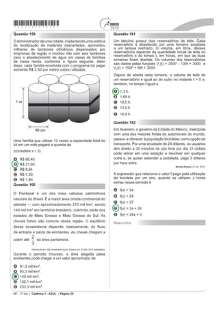 *azul25dom23*                                                   2010
                                                                 Questão 154
Questão 152
Grandes times nacionais e internacionais utilizam dados          Se pudéssemos reunir em esferas toda a água do
HVWDWtVWLFRV SDUD D GH¿QLomR GR WLPH TXH VDLUi MRJDQGR           planeta, os diâmetros delas seriam:
numa partida. Por exemplo, nos últimos treinos, dos
chutes a gol feito pelo jogador I, ele converteu 45 chutes
em gol. Enquanto isso, o jogador II acertou 50 gols. Quem
deve ser selecionado para estar no time no próximo jogo,
já que os dois jogam na mesma posição?
A decisão parece simples, porém deve-se levar em
conta quantos chutes a gol cada um teve oportunidade
de executar. Se o jogador I chutou 60 bolas a gol e o
jogador II chutou 75, quem deveria ser escolhido?


A O jogador I, porque acertou           dos chutes, enquanto

    o jogador II acertou        dos chutes.


B O jogador I, porque acertou           dos chutes, enquanto

    o jogador II acertou        dos chutes.


C O jogador I, porque acertou           dos chutes, enquanto             Guia do Estudante: Atualidades e Vestibulares+ENEM. Abril: São Paulo, 2009.

                                                                 A razão entre o volume da esfera que corresponde à água
    o jogador II acertou        dos chutes.
                                                                 GRFH VXSHU¿FLDO H R YROXPH GD HVIHUD TXH FRUUHVSRQGH j
                                                                 água doce do planeta é
D O jogador I, porque acertou                     dos chutes,
                                                                 A
    enquanto o jogador II acertou            dos chutes.


E O jogador I, porque acertou                     dos chutes,    B

    enquanto o jogador II acertou            dos chutes.
Questão 153                                                      C

Uma empresa de refrigerantes, que funciona sem
interrupções, produz um volume constante de 1 800 000 cm3        D
de líquido por dia. A máquina de encher garrafas apresentou
um defeito durante 24 horas. O inspetor de produção
percebeu que o líquido chegou apenas à altura de 12 cm
                                                                 E
dos 20 cm previstos em cada garrafa. A parte inferior da
garrafa em que foi depositado o líquido tem forma cilíndrica
com raio da base de 3 cm. Por questões de higiene, o líquido     Rascunho
já engarrafado não será reutilizado.
Utilizando ʌ # 3, no período em que a máquina
apresentou defeito, aproximadamente quantas garrafas
foram utilizadas?

A 555
B 5 555
C 1 333
D 13 333
E 133 333
MT - 2º dia | Caderno 7 - AZUL - Página 23
 