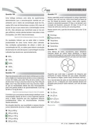 *azul25dom25*                                                                            2010
Questão 159                                                                               Questão 161
O administrador de uma cidade, implantando uma política                                   Um laticínio possui dois reservatórios de leite. Cada
de reutilização de materiais descartados, aproveitou                                      reservatório é abastecido por uma torneira acoplada
milhares de tambores cilíndricos dispensados por                                          a um tanque resfriado. O volume, em litros, desses
empresas da região e montou kits com seis tambores                                        reservatórios depende da quantidade inicial de leite no
                                                                                          reservatório e do tempo t, em horas, em que as duas
para o abastecimento de água em casas de famílias
                                                                                          torneiras ¿FDP DEHUWDV 2V YROXPHV GRV UHVHUYDWyULRV
GH EDL[D UHQGD FRQIRUPH D ¿JXUD VHJXLQWH $OpP
                                                                                          são dados pelas funções V1(t) = 250t³ - 100t + 3000 e
disso, cada família envolvida com o programa irá pagar
somente R$ 2,50 por metro cúbico utilizado.                                               V2(t) = 150t³ + 69t + 3000.
                                                                                          Depois de aberta cada torneira, o volume de leite de
                                                                                          um reservatório é igual ao do outro no instante t = 0 e,
                                                                                          também, no tempo t igual a

                                                                                          A     1,3 h.
                                                                                          B     1,69 h.
                                                                                          C     10,0 h.
                                                                                          D     13,0 h.
                                                                                          E 16,9 h.

                                                                                          Questão 162
                                                                                          Em fevereiro, o governo da Cidade do México, metrópole
                                                                                          com uma das maiores frotas de automóveis do mundo,
Uma família que utilizar 12 vezes a capacidade total do                                   passou a oferecer à população bicicletas como opção de
kit em um mês pagará a quantia de                                                         transporte. Por uma anuidade de 24 dólares, os usuários
                                                                                          têm direito a 30 minutos de uso livre por dia. O ciclista
(considere ʌ # 3)
                                                                                          pode retirar em uma estação e devolver em qualquer
A R$ 86,40.                                                                               outra e, se quiser estender a pedalada, paga 3 dólares
B R$ 21,60.                                                                               por hora extra.
                                                                                                                                Revista Exame. 21 abr. 2010.
C R$ 8,64.
D R$ 7,20.                                                                                A expressão que relaciona o valor f pago pela utilização
E R$ 1,80.                                                                                da bicicleta por um ano, quando se utilizam x horas
                                                                                          extras nesse período é
Questão 160
                                                                                          A f(x) = 3x
O Pantanal é um dos mais valiosos patrimônios
                                                                                          B f(x) = 24
naturais do Brasil. É a maior área úmida continental do
                                                                                          C f(x) = 27
planeta — com aproximadamente 210 mil km2, sendo
140 mil km2 em território brasileiro, cobrindo parte dos                                  D f(x) = 3x + 24
estados de Mato Grosso e Mato Grosso do Sul. As                                           E f(x) = 24x + 3
chuvas fortes são comuns nessa região. O equilíbrio                                       Rascunho
GHVVH HFRVVLVWHPD GHSHQGH EDVLFDPHQWH GR ÀX[R
de entrada e saída de enchentes. As cheias chegam a

cobrir até       da área pantaneira.

             Disponível em: http://www.wwf.org.br. Acesso em: 23 abr. 2010 (adaptado).

Durante o período chuvoso, a área alagada pelas
enchentes pode chegar a um valor aproximado de

A   91,3 mil km².
B   93,3 mil km².
C   140 mil km².
D   152,1 mil km².
E   233,3 mil km².
MT - 2º dia | Caderno 7 - AZUL - Página 25
 