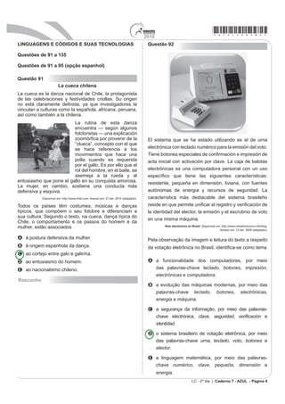 2010
                                                                                                                                      *azul25dom4*
LINGUAGENS E CÓDIGOS E SUAS TECNOLOGIAS                                                Questão 92

Questões de 91 a 135

Questões de 91 a 95 (opção espanhol)

Questão 91
                       La cueca chilena
La cueca es la danza nacional de Chile, la protagonista
de las celebraciones y festividades criollas. Su origen
QR HVWi FODUDPHQWH GH¿QLGD D TXH LQYHVWLJDGRUHV OD
vinculan a culturas como la española, africana, peruana,
así como también a la chilena.
                         La rutina de esta danza
                         encuentra — según algunos
                         folcloristas — una explicación
                         ]RRPyU¿FD SRU SURYHQLU GH OD                                  El sistema que se ha estado utilizando es el de urna
                         “clueca”, concepto con el que
                         se hace referencia a los                                      electrónica con teclado numérico para la emisión del voto.
                         movimientos que hace una                                      7LHQH ERWRQHV HVSHFLDOHV GH FRQ¿UPDFLyQ H LPSUHVLyQ GH
                         polla cuando es requerida                                     acta inicial con activación por clave. La caja de balotas
                         por el gallo. Es por ello que el
                         rol del hombre, en el baile, se                               electrónicas es una computadora personal con un uso
                         asemeja a la rueda y al                                       HVSHFt¿FR TXH WLHQH ODV VLJXLHQWHV FDUDFWHUtVWLFDV
entusiasmo que pone el gallo en su conquista amorosa.                                  resistente, pequeña en dimensión, liviana, con fuentes
La mujer, en cambio, sostiene una conducta más
defensiva y esquiva.                                                                   autónomas de energía y recursos de seguridad. La
           Disponível em: http://www.chile.com. Acesso em: 27 abr. 2010 (adaptado).    característica más destacable del sistema brasileño
Todos os países têm costumes, músicas e danças                                         UHVLGH HQ TXH SHUPLWH XQL¿FDU HO UHJLVWUR  YHUL¿FDFLyQ GH
típicos, que compõem o seu folclore e diferenciam a                                    la identidad del elector, la emisión y el escrutinio de voto
sua cultura. Segundo o texto, na cueca, dança típica do
                                                                                       en una misma máquina.
Chile, o comportamento e os passos do homem e da
                                                                                                 Voto electrónico en Brasil. Disponível em: http://www.votoelectronico.info/blog.
mulher, estão associados                                                                                                                  Acesso em: 12 abr. 2009 (adaptado).

A à postura defensiva da mulher.                                                       Pela observação da imagem e leitura do texto a respeito
B à origem espanhola da dança.                                                         GD YRWDomR HOHWU{QLFD QR %UDVLO LGHQWL¿FDVH FRPR WHPD
C ao cortejo entre galo e galinha.
D ao entusiasmo do homem.                                                              A a funcionalidade dos computadores, por meio
E ao nacionalismo chileno.                                                               das palavras-chave teclado, botones, impresión,
                                                                                         electrónicas e computadora.
Rascunho
                                                                                       B a evolução das máquinas modernas, por meio das
                                                                                         palavras-chave teclado, botones, electrónicas,
                                                                                         energia e máquina.

                                                                                       C a segurança da informação, por meio das palavras-
                                                                                         chave electrónica, clave, seguridad, YHUL¿FDFLyQ e
                                                                                         identidad.

                                                                                       D o sistema brasileiro de votação eletrônica, por meio
                                                                                         das palavras-chave urna, teclado, voto, botones e
                                                                                         elector.

                                                                                       E a linguagem matemática, por meio das palavras-
                                                                                         chave numérico, clave, pequeña, dimensión e
                                                                                             energia.
                                                                                                                     LC - 2º dia | Caderno 7 - AZUL - Página 4
 