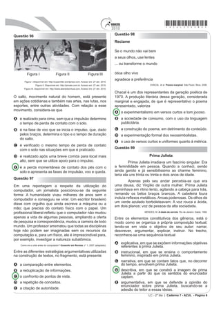 2010
                                                                                                                                   *azul25dom6*
                                                                                               Questão 98
Questão 96
                                                                                               Reclame

                                                                                               Se o mundo não vai bem
                                                                                               a seus olhos, use lentes
                                                                                               ... ou transforme o mundo

         Figura I                     Figura II                         Figura III             ótica olho vivo
                                                                                               agradece a preferência
       Figura I. Disponível em: http://zuperdido.wordpress.com. Acesso em: 27 abr. 2010.
                  Figura II. Disponível em: http://jornale.com.br. Acesso em: 27 abr. 2010.                           CHACAL et al. Poesia marginal. São Paulo: Ática, 2006.
       Figura III. Disponível em: http://www.alamedavirtual.com. Acesso em: 27 abr. 2010.
                                                                                               Chacal é um dos representantes da geração poética de
O salto, movimento natural do homem, está presente                                             1970. A produção literária dessa geração, considerada
em ações cotidianas e também nas artes, nas lutas, nos                                         marginal e engajada, de que é representativo o poema
esportes, entre outras atividades. Com relação a esse                                          apresentado, valoriza
movimento, considera-se que
                                                                                               A o experimentalismo em versos curtos e tom jocoso.
A é realizado para cima, sem que a impulsão determine                                          B a sociedade de consumo, com o uso da linguagem
  o tempo de perda de contato com o solo.                                                        publicitária.
B é na fase de voo que se inicia o impulso, que, dado                                          C a construção do poema, em detrimento do conteúdo.
  pelos braços, determina o tipo e o tempo de duração                                          D a experimentação formal dos neossimbolistas.
  do salto.
                                                                                               E o uso de versos curtos e uniformes quanto à métrica.
C p YHUL¿FDGR R PHVPR WHPSR GH SHUGD GH FRQWDWR
                                                                                               Questão 99
  com o solo nas situações em que é praticado.
D é realizado após uma breve corrida para local mais                                                                 Prima Julieta
  alto, sem que se utilize apoio para o impulso.                                                        Prima Julieta irradiava um fascínio singular. Era
E é a perda momentânea de contato dos pés com o                                                a feminilidade em pessoa. Quando a conheci, sendo
  solo e apresenta as fases de impulsão, voo e queda.                                          ainda garoto e já sensibilíssimo ao charme feminino,
                                                                                               teria ela uns trinta ou trinta e dois anos de idade.
Questão 97
                                                                                                        Apenas pelo seu andar percebia-se que era
Em uma reportagem a respeito da utilização do                                                  uma deusa, diz Virgílio de outra mulher. Prima Julieta
computador, um jornalista posicionou-se da seguinte                                            caminhava em ritmo lento, agitando a cabeça para trás,
forma: A humanidade viveu milhares de anos sem o                                               remando os belos braços brancos. A cabeleira loura
computador e conseguiu se virar. Um escritor brasileiro                                        LQFOXtD UHÀH[RV PHWiOLFRV $QFDV SRGHURVDV 2V ROKRV GH
                                                                                               um verde azulado borboleteavam. A voz rouca e ácida,
disse com orgulho que ainda escreve a máquina ou a
                                                                                               em dois planos: voz de pessoa da alta sociedade.
mão; que precisa do contato físico com o papel. Um
                                                                                                                 MENDES, M. A idade do serrote. Rio de Janeiro: Sabiá, 1968.
SUR¿VVLRQDO OLEHUDO UHÀHWLX TXH R FRPSXWDGRU QmR PXGRX
apenas a vida de algumas pessoas, ampliando a oferta                                           Entre os elementos constitutivos dos gêneros, está o
de pesquisa e correspondência, mudou a carreira de todo                                        modo como se organiza a própria composição textual,
mundo. Um professor arrematou que todas as disciplinas                                         tendo-se em vista o objetivo de seu autor: narrar,
hoje não podem ser imaginadas sem os recursos da                                               descrever, argumentar, explicar, instruir. No trecho,
computação e, para um físico, ele é imprescindível para,                                       reconhece-se uma sequência textual
por exemplo, investigar a natureza subatômica.
                                                                                               A explicativa, em que se expõem informações objetivas
    Como era a vida antes do computador? OceanAir em Revista. n° 1, 2007 (adaptado).
                                                                                                 referentes à prima Julieta.
Entre as diferentes estratégias argumentativas utilizadas                                      B instrucional, em que se ensina o comportamento
na construção de textos, no fragmento, está presente                                             feminino, inspirado em prima Julieta.
                                                                                               C narrativa, em que se contam fatos que, no decorrer
A a comparação entre elementos.                                                                  do tempo, envolvem prima Julieta.
B a reduplicação de informações.                                                               D descritiva, em que se constrói a imagem de prima
                                                                                                 Julieta a partir do que os sentidos do enunciador
C o confronto de pontos de vista.                                                                captam.
D a repetição de conceitos.                                                                    E argumentativa, em que se defende a opinião do
                                                                                                 enunciador sobre prima Julieta, buscando-se a
E a citação de autoridade.                                                                       adesão do leitor a essas ideias.
                                                                                                                    LC - 2º dia | Caderno 7 - AZUL - Página 6
 