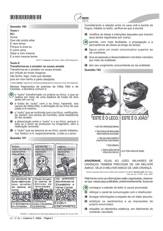 *azul25dom7*                                                                                             2010
                                                                                                          Considerando a relação entre os usos oral e escrito da
Questão 100
                                                                                                          OtQJXD WUDWDGD QR WH[WR YHUL¿FDVH TXH D HVFULWD
Texto I
XLI                                                                                                       A PRGL¿FD DV LGHLDV H LQWHQo}HV GDTXHOHV TXH WLYHUDP
Ouvia:                                                                                                      seus textos registrados por outros.
Que não podia odiar
                                                                                                          B permite, com mais facilidade, a propagação e a
E nem temer
                                                                                                            permanência de ideias ao longo do tempo.
Porque tu eras eu.
E como seria                                                                                              C figura como um modo comunicativo superior ao
Odiar a mim mesma                                                                                           da oralidade.
E a mim mesma temer.                                                                                      D leva as pessoas a desacreditarem nos fatos narrados
                                      HILST, H. Cantares. São Paulo: Globo, 2004 (fragmento).               por meio da oralidade.
Texto II
Transforma-se o amador na cousa amada                                                                     E tem seu surgimento concomitante ao da oralidade.
Transforma-se o amador na cousa amada,                                                                    Questão 102
por virtude do muito imaginar;
não tenho, logo, mais que desejar,
pois em mim tenho a parte desejada.
Camões. Sonetos. Disponível em: http://www.jornaldepoesia.jor.br. Acesso em: 03 set. 2010 (fragmento).

Nesses fragmentos de poemas de Hilda Hilst e de
Camões, a temática comum é

A o “outro” transformado no próprio eu lírico, o que se
  realiza por meio de uma espécie de fusão de dois
  seres em um só.
B a fusão do “outro” com o eu lírico, havendo, nos
  YHUVRV GH +LOGD +LOVW D D¿UPDomR GR HX OtULFR GH TXH
  odeia a si mesmo.
C R ³RXWUR´ TXH VH FRQIXQGH FRP R HX OtULFR YHUL¿FDQGR
  se, porém, nos versos de Camões, certa resistência
  do ser amado.
D a dissociação entre o “outro” e o eu lírico, porque o
  ódio ou o amor se produzem no imaginário, sem a
  realização concreta.
E o “outro” que se associa ao eu lírico, sendo tratados,
  nos Textos I e II, respectivamente, o ódio e o amor.
Questão 101




                                                                                                          APADRINHE. IGUAL AO JOÃO, MILHARES DE
                                                                                                          CRIANÇAS TAMBÉM PRECISAM DE UM MELHOR
                                                                                                          AMIGO. SEJA O MELHOR AMIGO DE UMA CRIANÇA.
                                                                                                           Anúncio assinado pelo Fundo Cristão para Crianças CCF-Brasil. Revista IstoÉ. São Paulo:
                                                                                                                                                               Três, ano 32, n° 2079, 16 set. 2009.

                                                                                                          Pela forma como as informações estão organizadas, observa-
                                                                                                          se que, nessa peça publicitária, predominantemente, busca-se

                                                                                                          A conseguir a adesão do leitor à causa anunciada.
                                                                                                          B reforçar o canal de comunicação com o interlocutor.
                                                                                                          C divulgar informações a respeito de um dado assunto.
                                                                                                          D enfatizar os sentimentos e as impressões do
                                                                                                            próprio enunciador.
                                                                                                          E ressaltar os elementos estéticos, em detrimento do
                                                                                                            conteúdo veiculado.
               XAVIER, C. Disponível em: http://www.releituras.com. Acesso em: 03 set. 2010.

LC - 2º dia | Caderno 7 - AZUL - Página 7
 