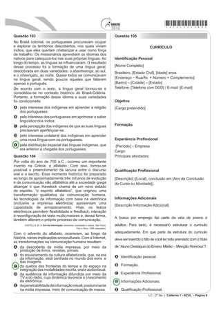 2010
                                                                                                                         *azul25dom8*
Questão 103                                                                            Questão 105
No Brasil colonial, os portugueses procuravam ocupar
e explorar os territórios descobertos, nos quais viviam                                                         CURRÍCULO
índios, que eles queriam cristianizar e usar como força
de trabalho. Os missionários aprendiam os idiomas dos
nativos para catequizá-los nas suas próprias línguas. Ao                               IdentL¿FDomR 3HVVRDO
ORQJR GR WHPSR DV OtQJXDV VH LQÀXHQFLDUDP 2 UHVXOWDGR
desse processo foi a formação de uma língua geral,                                     [Nome Completo]
desdobrada em duas variedades: o abanheenga, ao sul,                                   Brasileiro, [Estado Civil], [Idade] anos
e o nheengatu, ao norte. Quase todos se comunicavam
na língua geral, sendo poucos aqueles que falavam                                      [Endereço – Rua/Av. + Número + Complemento]
apenas o português.                                                                    [Bairro] – [Cidade] – [Estado]
De acordo com o texto, a língua geral formou-se e                                      Telefone: [Telefone com DDD] / E-mail: [E-mail]
consolidou-se no contexto histórico do Brasil-Colônia.
Portanto, a formação desse idioma e suas variedades
foi condicionada                                                                       Objetivo
A pelo interesse dos indígenas em aprender a religião                                  [Cargo pretendido]
  dos portugueses.
B pelo interesse dos portugueses em aprimorar o saber
  linguístico dos índios.
C pela percepção dos indígenas de que as suas línguas                                  Formação
  precisavam aperfeiçoar-se.
D pelo interesse unilateral dos indígenas em aprender
  uma nova língua com os portugueses.                                                  ([SHULrQFLD 3UR¿VVLRQDO
E pela distribuição espacial das línguas indígenas, que                                [Período] – Empresa
  era anterior à chegada dos portugueses.
                                                                                       Cargo:
Questão 104                                                                            Principais atividades:
Por volta do ano de 700 a.C., ocorreu um importante
invento na Grécia: o alfabeto. Com isso, tornou-se
possível o preenchimento da lacuna entre o discurso                                    4XDOL¿FDomR 3UR¿VVLRQDO
oral e o escrito. Esse momento histórico foi preparado
ao longo de aproximadamente três mil anos de evolução                                  [Descrição] ([Local], conclusão em [Ano de Conclusão
e da comunicação não alfabética até a sociedade grega                                  do Curso ou Atividade]).
alcançar o que Havelock chama de um novo estado
de espírito, “o espírito alfabético”, que originou uma
transformação qualitativa da comunicação humana.
As tecnologias da informação com base na eletrônica                                    Informações Adicionais
(inclusive a imprensa eletrônica) apresentam uma
                                                                                       [Descrição Informação Adicional]
capacidade de armazenamento. Hoje, os textos
HOHWU{QLFRV SHUPLWHP ÀH[LELOLGDGH H feedback, interação
H UHFRQ¿JXUDomR GH WH[WR PXLWR PDLRUHV H GHVVD IRUPD
                                                                                       A busca por emprego faz parte da vida de jovens e
também alteram o próprio processo de comunicação.
       CASTELLS, M. A. Era da informação: economia, sociedade e cultura. São Paulo:    adultos. Para tanto, é necessário estruturar o currículo
                                                      Paz e Terra, 1999 (adaptado).

Com o advento do alfabeto, ocorreram, ao longo da                                      adequadamente. Em que parte da estrutura do currículo
história, várias implicações socioculturais. Com a Internet,                           deve ser inserido o fato de você ter sido premiado com o título
as transformações na comunicação humana resultam
A da descoberta da mídia impressa, por meio da                                         de “Aluno Destaque do Ensino Médio – Menção Honrosa”?
    produção de livros, revistas, jornais.
B do esvaziamento da cultura alfabetizada, que, na era                                 A ,GHQWL¿FDomR SHVVRDO
    da informação, está centrada no mundo dos sons e
    das imagens.
C da quebra das fronteiras do tempo e do espaço na                                     B Formação.
    integração das modalidades escrita, oral e audiovisual.
D da audiência da informação difundida por meio da                                     C ([SHULrQFLD 3UR¿VVLRQDO
    TV e do rádio, cuja dinâmica favorece o crescimento
    da eletrônica.                                                                     D Informações Adicionais.
E da penetrabilidade da informação visual, predominante
    na mídia impressa, meio de comunicação de massa.                                   E 4XDOL¿FDomR 3UR¿VVLonal.
                                                                                                              LC - 2º dia | Caderno 7 - AZUL - Página 8
 