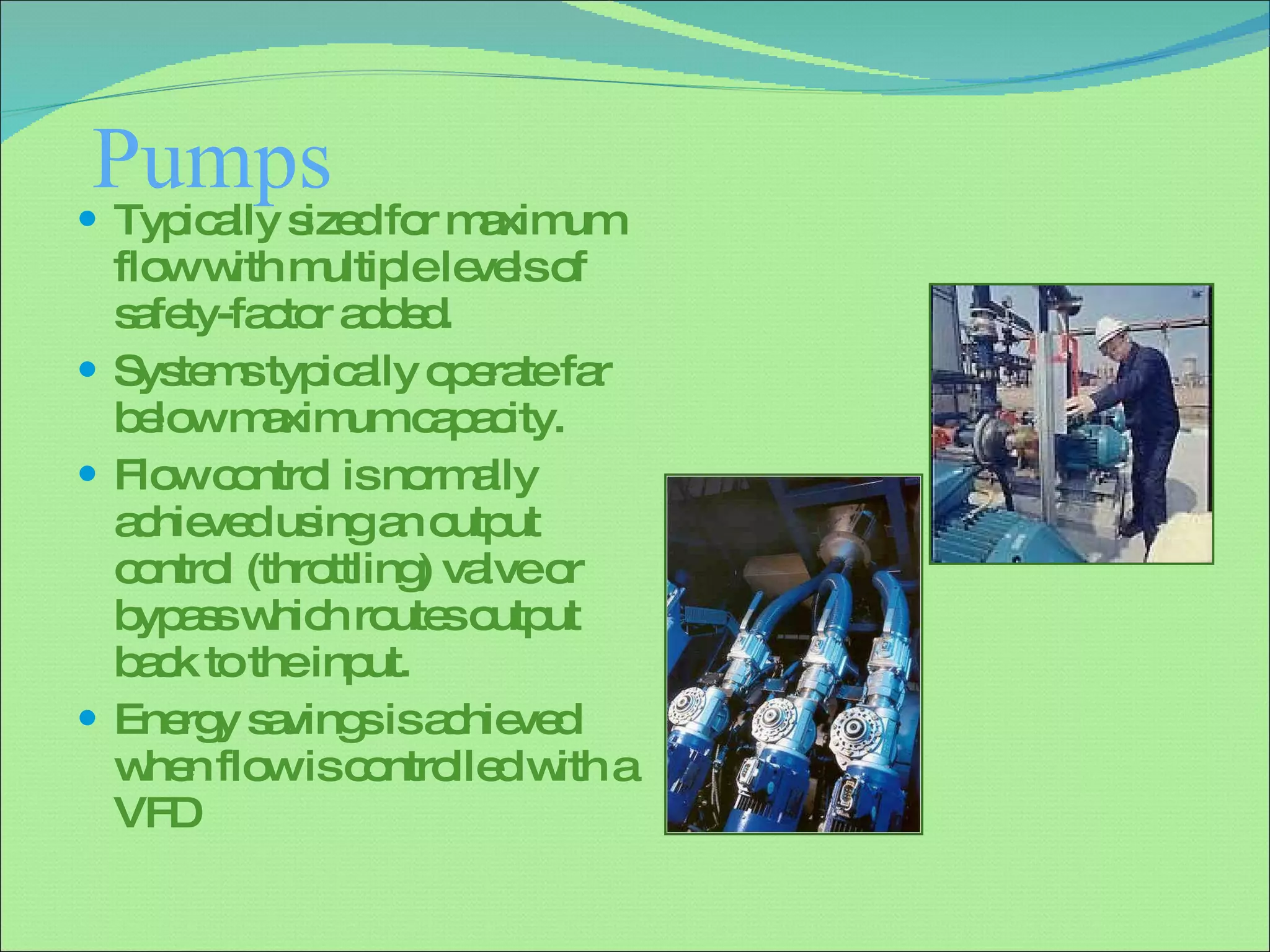 Pumps  Typically sized for maximum flow with multiple levels of safety-factor added. Systems typically operate far below maximum capacity. Flow control is normally achieved using an output control (throttling) valve or bypass which routes output back to the input. Energy savings is achieved when flow is controlled with a VFD 
