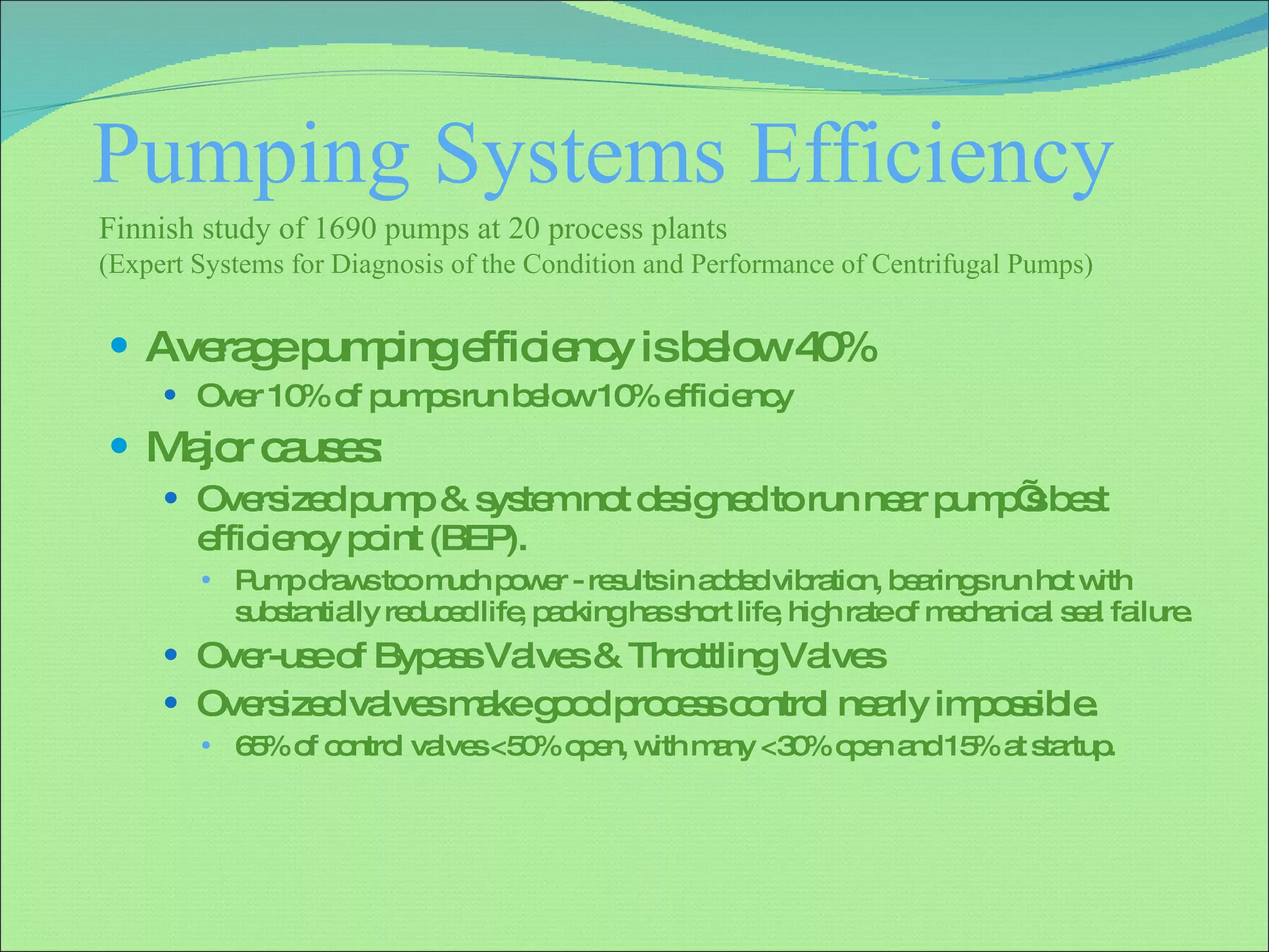 Pumping Systems Efficiency  Average pumping efficiency is below 40% Over 10% of pumps run below 10% efficiency Major causes: Oversized pump & system not designed to run near pump’s best efficiency point (BEP). Pump draws too much power - results in added vibration, bearings run hot with substantially reduced life, packing has short life, high rate of mechanical seal failure. Over-use of Bypass Valves & Throttling Valves Oversized valves make good process control nearly impossible. 65% of control valves <50% open, with many <30% open and 15% at startup. Finnish study of 1690 pumps at 20 process plants  (Expert Systems for Diagnosis of the Condition and Performance of Centrifugal Pumps)  