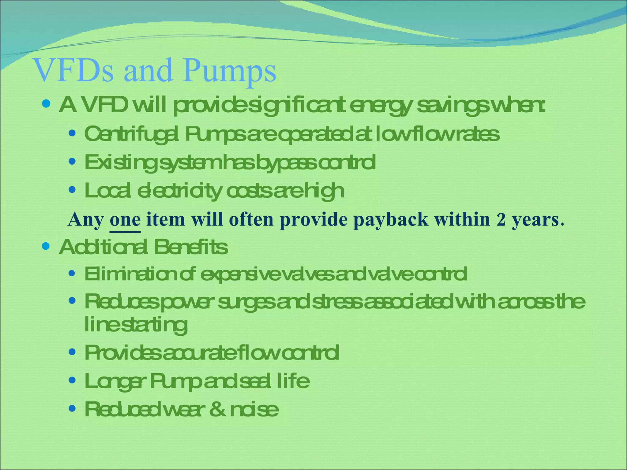 VFDs and Pumps A VFD will provide significant energy savings when: Centrifugal Pumps are operated at low flow rates Existing system has bypass control Local electricity costs are high Any  one  item will often provide payback within 2 years. Additional Benefits  Elimination of expensive valves and valve control Reduces power surges and stress associated with across the line starting Provides accurate flow control Longer Pump and seal life Reduced wear & noise 